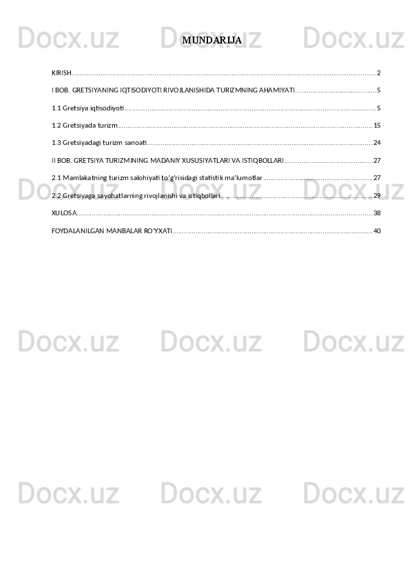 MUNDARIJA
KIRISH .............................................................................................................................................................. 2
I BOB. GRETSIYANING IQTISODIYOTI RIVOJLANISHIDA TURIZMNING AHAMIYATI .......................................... 5
1.1 Gretsiya iqtisodiyoti ................................................................................................................................... 5
1.2 Gretsiyada turizm .................................................................................................................................... 15
1.3 Gretsiyadagi turizm sanoati ..................................................................................................................... 24
II BOB. GRETSIYA TURIZMINING MADANIY XUSUSIYATLARI VA ISTIQBOLLARI .............................................. 27
2.1 Mamlakatning turizm salohiyati toʻgʻrisidagi statistik maʻlumotlar ......................................................... 27
2.2 Gretsiyaga sayohatlarning rivojlanishi va istiqbollari ............................................................................... 29
XULOSA ......................................................................................................................................................... 38
FOYDALANILGAN MANBALAR ROʻYXATI ........................................................................................................ 40