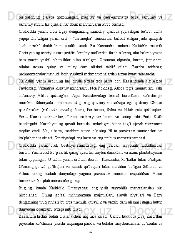 bu   xalqning   g alaba   qozonmagan,   mag rur   va   qadr-qimmatga   to la,   samimiy   vaʻ ʻ ʻ
samimiy ruhini his qilasiz. har doim mehmonlarni kutib olishadi.
Chalkidiki   yarim   oroli   Egey   dengizining   shimoliy   qismida   joylashgan   bo lib,   uchta	
ʻ
yupqa   cho zilgan   yarim   orol   -   "barmoqlar"   tomonidan   tashkil   etilgan   juda   qiziqarli	
ʻ
"uch   qirrali"   shakli   bilan   ajralib   turadi.   Bu   Kassandra   tonkosti   Xalkidiki   materik
Gretsiyaning asosiy kurort joyidir. Janubiy orollardan farqli o laroq, ular baland yozda	
ʻ
ham   yorqin   yashil   o simliklar   bilan   o ralgan.   Umuman   olganda,   kurort,   jumladan,	
ʻ ʻ
oilalar   uchun   qulay   va   qulay   dam   olishni   taklif   qiladi.   Barcha   toifadagi
mehmonxonalar mavjud: besh yulduzli mehmonxonalardan arzon kvartiralargacha.
Xalkidiki   yarim   orolining   har   birida   o ziga   xos   narsa   bor.   Kassandrada   siz   Agios	
ʻ
Pavlosdagi  Vizantiya kuzatuv minorasini, Nea Fokidagi  Athos tog i monastirini, eski	
ʻ
an anaviy   Afitos   qishlog ini,   Agia   Paraskevidagi   termal   kurortlarni   ko rishingiz	
ʻ ʻ ʻ
mumkin.   Sitoniyada   -   mamlakatdagi   eng   qadimiy   mozaikaga   ega   qadimiy   Olintos
qazishmalari   (miloddan   avvalgi   5-asr),   Parthenon,   Sykia   va   Nikiti   eski   qishloqlari,
Portu   Karras   uzumzorlari,   Toroni   qadimiy   xarobalari   va   uning   eski   Porto   Kufo
bandargohi.   Kartaliyaning   qoyali   burnida   joylashgan   Athos   tog i   ajoyib   manzarani	
ʻ
taqdim   etadi.   Va,   albatta,   mashhur   Athos   o zining   20   ta   pravoslav   monastirlari   va	
ʻ
ko plab monastirlari, Gretsiyadagi eng katta va eng muhim monastir jamoasi.	
ʻ
Chalkidiki   yarim   oroli   Gretsiya   shimolidagi   eng   jozibali   sayyohlik   hududlaridan
biridir. Yarim orol ko p asrlik qarag ayzorlar, zaytun daraxtlari va uzum plantatsiyalari	
ʻ ʻ
bilan  qoplangan.  U  uchta  yarim   oroldan   iborat  -   Kassandra,   ko katlar  bilan  o ralgan;	
ʻ ʻ
O zining   go zal   qo ltiqlari   va   kichik   qo ltiqlari   bilan   mashhur   bo lgan   Sithonia   va	
ʻ ʻ ʻ ʻ ʻ
Athos,   uning   hududi   dunyodagi   yagona   pravoslav   monastir   respublikasi   Athos
tomonidan ko plab monastirlarga ega.	
ʻ
Bugungi   kunda   Xalkidiki   Gretsiyadagi   eng   yirik   sayyohlik   markazlaridan   biri
hisoblanadi.   Uning   go zal   mehmonxona   majmualari,   ajoyib   plyajlari   va   Egey	
ʻ
dengizining tiniq suvlari bu erda tinchlik, qulaylik va yaxshi dam olishni istagan butun
dunyodan odamlarni o ziga jalb qiladi.	
ʻ
Kassandra kichik bolali oilalar uchun eng mos keladi. Ushbu hududda plyaj kurortlari
piyodalar ko chalari, yaxshi saqlangan parklar va bolalar maydonchalari, do konlar va	
ʻ ʻ
10