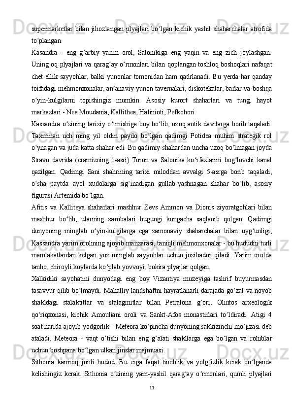 supermarketlar   bilan jihozlangan  plyajlari  bo lgan kichik  yashil   shaharchalar   atrofidaʻ
to plangan.	
ʻ
Kasandra   -   eng   g arbiy   yarim   orol,   Salonikiga   eng   yaqin   va   eng   zich   joylashgan.	
ʻ
Uning oq plyajlari va qarag ay o rmonlari bilan qoplangan toshloq boshoqlari nafaqat	
ʻ ʻ
chet  ellik sayyohlar, balki  yunonlar tomonidan ham qadrlanadi. Bu yerda har qanday
toifadagi mehmonxonalar, an anaviy yunon tavernalari, diskotekalar, barlar va boshqa
ʻ
o yin-kulgilarni   topishingiz   mumkin.   Asosiy   kurort   shaharlari   va   tungi   hayot	
ʻ
markazlari - Nea Moudania, Kallithea, Halinioti, Pefkohori.
Kassandra o zining tarixiy o tmishiga boy bo lib, uzoq antik davrlarga borib taqaladi.	
ʻ ʻ ʻ
Taxminan   uch   ming   yil   oldin   paydo   bo lgan   qadimgi   Potidea   muhim   strategik   rol	
ʻ
o ynagan va juda katta shahar edi. Bu qadimiy shahardan uncha uzoq bo lmagan joyda	
ʻ ʻ
Stravo   davrida   (eramizning   1-asri)   Toron   va   Salonika   ko rfazlarini   bog lovchi   kanal	
ʻ ʻ
qazilgan.   Qadimgi   Sani   shahrining   tarixi   miloddan   avvalgi   5-asrga   borib   taqaladi,
o sha   paytda   ayol   xudolarga   sig inadigan   gullab-yashnagan   shahar   bo lib,   asosiy	
ʻ ʻ ʻ
figurasi Artemida bo lgan.	
ʻ
Afitis   va   Kalliteya   shaharlari   mashhur   Zevs   Ammon   va   Dionis   ziyoratgohlari   bilan
mashhur   bo lib,   ularning   xarobalari   bugungi   kungacha   saqlanib   qolgan.   Qadimgi	
ʻ
dunyoning   minglab   o yin-kulgilarga   ega   zamonaviy   shaharchalar   bilan   uyg unligi,	
ʻ ʻ
Kassandra yarim orolining ajoyib manzarasi, taniqli mehmonxonalar - bu hududni turli
mamlakatlardan   kelgan   yuz   minglab   sayyohlar   uchun   jozibador   qiladi.   Yarim   orolda
tanho, chiroyli koylarda ko plab yovvoyi, bokira plyajlar qolgan.	
ʻ
Xalkidiki   sayohatini   dunyodagi   eng   boy   Vizantiya   muzeyiga   tashrif   buyurmasdan
tasavvur qilib bo lmaydi. Mahalliy landshaftni hayratlanarli darajada go zal va noyob	
ʻ ʻ
shakldagi   stalaktitlar   va   stalagmitlar   bilan   Petralona   g ori,   Olintos   arxeologik	
ʻ
qo riqxonasi,   kichik   Amouliani   oroli   va   Sankt-Afos   monastirlari   to ldiradi.   Atigi   4	
ʻ ʻ
soat narida ajoyib yodgorlik - Meteora ko pincha dunyoning sakkizinchi mo jizasi deb	
ʻ ʻ
ataladi.   Meteora   -   vaqt   o tishi   bilan   eng   g alati   shakllarga   ega   bo lgan   va   rohiblar	
ʻ ʻ ʻ
uchun boshpana bo lgan ulkan jinslar majmuasi.	
ʻ
Sithonia   kamroq   jonli   hudud.   Bu   erga   faqat   tinchlik   va   yolg izlik   kerak   bo lganda	
ʻ ʻ
kelishingiz   kerak.   Sithonia   o zining   yam-yashil   qarag ay   o rmonlari,   qumli   plyajlari	
ʻ ʻ ʻ
11 