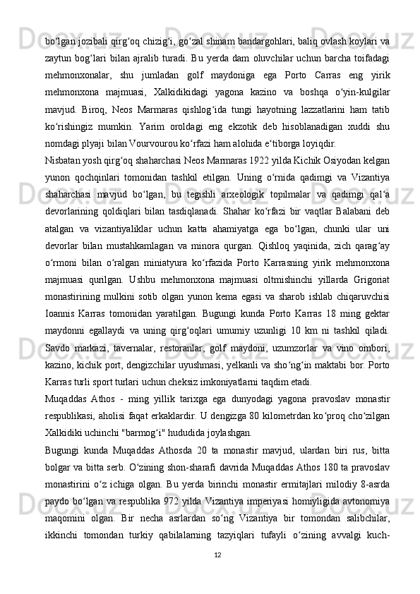 bo lgan jozibali qirg oq chizig i, go zal shinam bandargohlari, baliq ovlash koylari vaʻ ʻ ʻ ʻ
zaytun   bog lari   bilan   ajralib   turadi.   Bu   yerda   dam   oluvchilar   uchun   barcha   toifadagi	
ʻ
mehmonxonalar,   shu   jumladan   golf   maydoniga   ega   Porto   Carras   eng   yirik
mehmonxona   majmuasi,   Xalkidikidagi   yagona   kazino   va   boshqa   o yin-kulgilar	
ʻ
mavjud.   Biroq,   Neos   Marmaras   qishlog ida   tungi   hayotning   lazzatlarini   ham   tatib	
ʻ
ko rishingiz   mumkin.   Yarim   oroldagi   eng   ekzotik   deb   hisoblanadigan   xuddi   shu	
ʻ
nomdagi plyaji bilan Vourvourou ko rfazi ham alohida e tiborga loyiqdir.	
ʻ ʻ
Nisbatan yosh qirg oq shaharchasi Neos Marmaras 1922 yilda Kichik Osiyodan kelgan	
ʻ
yunon   qochqinlari   tomonidan   tashkil   etilgan.   Uning   o rnida   qadimgi   va   Vizantiya	
ʻ
shaharchasi   mavjud   bo lgan,   bu   tegishli   arxeologik   topilmalar   va   qadimgi   qal a	
ʻ ʻ
devorlarining   qoldiqlari   bilan   tasdiqlanadi.   Shahar   ko rfazi   bir   vaqtlar   Balabani   deb	
ʻ
atalgan   va   vizantiyaliklar   uchun   katta   ahamiyatga   ega   bo lgan,   chunki   ular   uni	
ʻ
devorlar   bilan   mustahkamlagan   va   minora   qurgan.   Qishloq   yaqinida,   zich   qarag ay	
ʻ
o rmoni   bilan   o ralgan   miniatyura   ko rfazida   Porto   Karrasning   yirik   mehmonxona	
ʻ ʻ ʻ
majmuasi   qurilgan.   Ushbu   mehmonxona   majmuasi   oltmishinchi   yillarda   Grigoriat
monastirining   mulkini   sotib   olgan   yunon   kema   egasi   va   sharob   ishlab   chiqaruvchisi
Ioannis   Karras   tomonidan   yaratilgan.   Bugungi   kunda   Porto   Karras   18   ming   gektar
maydonni   egallaydi   va   uning   qirg oqlari   umumiy   uzunligi   10   km   ni   tashkil   qiladi.	
ʻ
Savdo   markazi,   tavernalar,   restoranlar,   golf   maydoni,   uzumzorlar   va   vino   ombori,
kazino, kichik port, dengizchilar uyushmasi, yelkanli va sho ng in maktabi bor. Porto	
ʻ ʻ
Karras turli sport turlari uchun cheksiz imkoniyatlarni taqdim etadi.
Muqaddas   Athos   -   ming   yillik   tarixga   ega   dunyodagi   yagona   pravoslav   monastir
respublikasi, aholisi faqat erkaklardir. U dengizga 80 kilometrdan ko proq cho zilgan	
ʻ ʻ
Xalkidiki uchinchi "barmog i" hududida joylashgan.	
ʻ
Bugungi   kunda   Muqaddas   Athosda   20   ta   monastir   mavjud,   ulardan   biri   rus,   bitta
bolgar va bitta serb. O zining shon-sharafi davrida Muqaddas Athos 180 ta pravoslav	
ʻ
monastirini   o z   ichiga   olgan.   Bu   yerda   birinchi   monastir   ermitajlari   milodiy   8-asrda	
ʻ
paydo bo lgan  va respublika 972 yilda Vizantiya imperiyasi  homiyligida avtonomiya	
ʻ
maqomini   olgan.   Bir   necha   asrlardan   so ng   Vizantiya   bir   tomondan   salibchilar,	
ʻ
ikkinchi   tomondan   turkiy   qabilalarning   tazyiqlari   tufayli   o zining   avvalgi   kuch-	
ʻ
12 