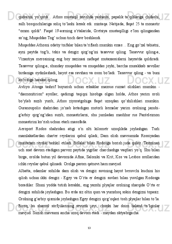 qudratini   yo qotdi...   Athos   mustaqil   ravishda   yashashi,   papalik   ta qiblariga   chidashi,ʻ ʻ
sulh   bosqinchilariga   soliq   to lashi   kerak   edi.   mintaqa.   Natijada,   faqat   25   ta   monastir	
ʻ
"omon   qoldi".   Faqat   19-asrning   o rtalarida,   Gretsiya   mustaqilligi   e lon   qilingandan	
ʻ ʻ
so ng, Muqaddas Tog  uchun tinch davr boshlandi.	
ʻ ʻ
Muqaddas Athosni odatiy toifalar bilan ta riflash mumkin emas ... Eng go zal tabiatni,	
ʻ ʻ
ayni   paytda   tog li,   tekis   va   dengiz   qirg og ini   tasavvur   qiling.   Tasavvur   qiling-a,	
ʻ ʻ ʻ
Vizantiya   merosining   eng   boy   xazinasi   nafaqat   mutaxassislarni   hayratda   qoldiradi.
Tasavvur   qiling-a,   shunday   muqaddas   va   muqaddas   joyki,   barcha   murakkab   savollar
birdaniga oydinlashadi, hayot  esa ravshan va oson bo ladi. Tasavvur  qiling - va buni	
ʻ
ko rishga harakat qiling.	
ʻ
Avliyo   Atosga   tashrif   buyurish   uchun   erkaklar   maxsus   ruxsat   olishlari   mumkin   -
"diamonitirion"   ayollar,   qadimgi   taqiqni   hisobga   olgan   holda,   Athos   yarim   oroli
bo ylab   suzib   yurib,   Athos   ziyoratgohiga   faqat   uzoqdan   qo shilishlari   mumkin.
ʻ ʻ
Ouranoupolis   shahridan   jo nab   ketadigan   motorli   kemalar   yarim   orolning   janubi-	
ʻ
g arbiy   qirg og idan   suzib,   monastirlarni,   shu   jumladan   mashhur   rus   Panteleimon	
ʻ ʻ ʻ
monastirini ko rish uchun etarli masofada.	
ʻ
Aeroport   Rodos   shahridan   atigi   o n   olti   kilometr   uzoqlikda   joylashgan.   Turli	
ʻ
mamlakatlardan   charter   reyslarini   qabul   qiladi;   Dam   olish   mavsumida   Rossiyadan
muntazam  reyslar tashkil  etiladi. Bolalar  bilan Rodosga borish juda qulay. Taxminan
uch soat davom etadigan parvoz paytida yigitlar charchashga vaqtlari yo q. Shu bilan	
ʻ
birga,   orolda   butun   yil   davomida   Afina,   Saloniki   va   Krit,   Kos   va  Lesbos   orollaridan
ichki reyslar qabul qilinadi. Orolga parom qatnovi ham mavjud.
Albatta,   odamlar   sohilda   dam   olish   va   dengiz   suvining   hayot   beruvchi   kuchini   his
qilish   uchun   ikki   dengiz   -   Egey   va   O rta   er   dengizi   suvlari   bilan   yuvilgan   Rodosga	
ʻ
boradilar.   Shuni   yodda   tutish   kerakki,   eng   yaxshi   plyajlar   orolning   sharqida   O rta   er	
ʻ
dengizi sohilida joylashgan. Bu erda siz oltin qum va yumshoq sokin dengizni topasiz.
Orolning g arbiy qismida joylashgan Egey dengizi qirg oqlari tosh plyajlar bilan to la.	
ʻ ʻ ʻ
Biroq,   bu   shamol   sörfçülarining   sevimli   joyi,   chunki   har   doim   baland   to lqinlar	
ʻ
mavjud. Suzish mavsumi ancha uzoq davom etadi - maydan oktyabrgacha.
13 