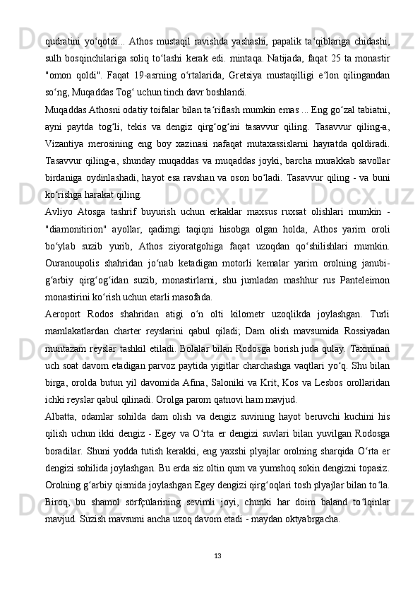 qudratini   yo qotdi...   Athos   mustaqil   ravishda   yashashi,   papalik   ta qiblariga   chidashi,ʻ ʻ
sulh   bosqinchilariga   soliq   to lashi   kerak   edi.   mintaqa.   Natijada,   faqat   25   ta   monastir	
ʻ
"omon   qoldi".   Faqat   19-asrning   o rtalarida,   Gretsiya   mustaqilligi   e lon   qilingandan	
ʻ ʻ
so ng, Muqaddas Tog  uchun tinch davr boshlandi.	
ʻ ʻ
Muqaddas Athosni odatiy toifalar bilan ta riflash mumkin emas ... Eng go zal tabiatni,	
ʻ ʻ
ayni   paytda   tog li,   tekis   va   dengiz   qirg og ini   tasavvur   qiling.   Tasavvur   qiling-a,	
ʻ ʻ ʻ
Vizantiya   merosining   eng   boy   xazinasi   nafaqat   mutaxassislarni   hayratda   qoldiradi.
Tasavvur   qiling-a,   shunday   muqaddas   va   muqaddas   joyki,   barcha   murakkab   savollar
birdaniga oydinlashadi, hayot  esa ravshan va oson bo ladi. Tasavvur  qiling - va buni	
ʻ
ko rishga harakat qiling.	
ʻ
Avliyo   Atosga   tashrif   buyurish   uchun   erkaklar   maxsus   ruxsat   olishlari   mumkin   -
"diamonitirion"   ayollar,   qadimgi   taqiqni   hisobga   olgan   holda,   Athos   yarim   oroli
bo ylab   suzib   yurib,   Athos   ziyoratgohiga   faqat   uzoqdan   qo shilishlari   mumkin.
ʻ ʻ
Ouranoupolis   shahridan   jo nab   ketadigan   motorli   kemalar   yarim   orolning   janubi-	
ʻ
g arbiy   qirg og idan   suzib,   monastirlarni,   shu   jumladan   mashhur   rus   Panteleimon	
ʻ ʻ ʻ
monastirini ko rish uchun etarli masofada.	
ʻ
Aeroport   Rodos   shahridan   atigi   o n   olti   kilometr   uzoqlikda   joylashgan.   Turli	
ʻ
mamlakatlardan   charter   reyslarini   qabul   qiladi;   Dam   olish   mavsumida   Rossiyadan
muntazam  reyslar tashkil  etiladi. Bolalar  bilan Rodosga borish juda qulay. Taxminan
uch soat davom etadigan parvoz paytida yigitlar charchashga vaqtlari yo q. Shu bilan	
ʻ
birga,   orolda   butun   yil   davomida   Afina,   Saloniki   va   Krit,   Kos   va  Lesbos   orollaridan
ichki reyslar qabul qilinadi. Orolga parom qatnovi ham mavjud.
Albatta,   odamlar   sohilda   dam   olish   va   dengiz   suvining   hayot   beruvchi   kuchini   his
qilish   uchun   ikki   dengiz   -   Egey   va   O rta   er   dengizi   suvlari   bilan   yuvilgan   Rodosga	
ʻ
boradilar.   Shuni   yodda   tutish   kerakki,   eng   yaxshi   plyajlar   orolning   sharqida   O rta   er	
ʻ
dengizi sohilida joylashgan. Bu erda siz oltin qum va yumshoq sokin dengizni topasiz.
Orolning g arbiy qismida joylashgan Egey dengizi qirg oqlari tosh plyajlar bilan to la.	
ʻ ʻ ʻ
Biroq,   bu   shamol   sörfçülarining   sevimli   joyi,   chunki   har   doim   baland   to lqinlar	
ʻ
mavjud. Suzish mavsumi ancha uzoq davom etadi - maydan oktyabrgacha.
13