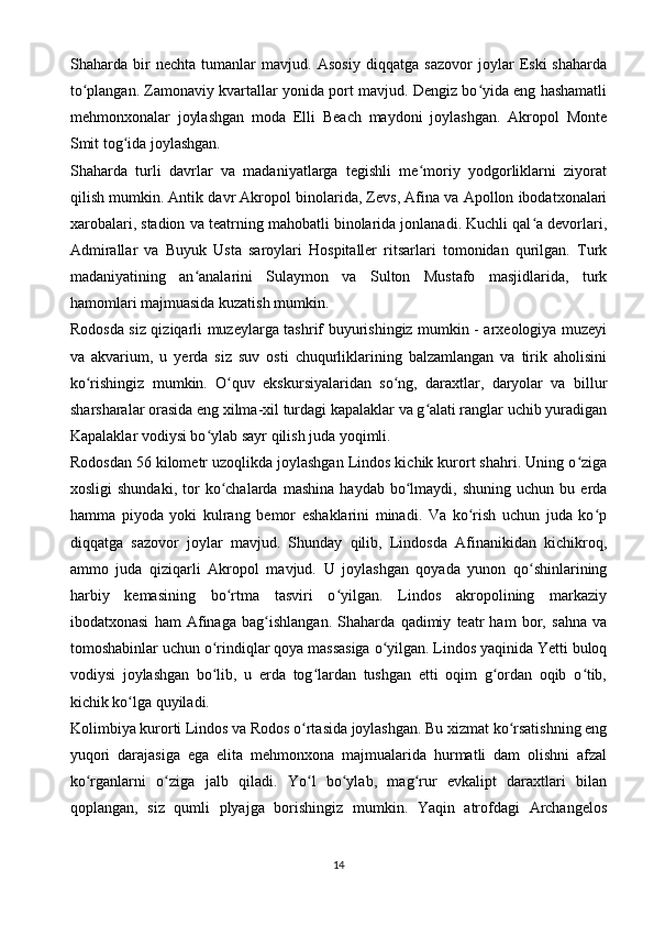 Shaharda   bir   nechta   tumanlar   mavjud.   Asosiy   diqqatga   sazovor   joylar   Eski   shaharda
to plangan. Zamonaviy kvartallar yonida port mavjud. Dengiz bo yida eng hashamatliʻ ʻ
mehmonxonalar   joylashgan   moda   Elli   Beach   maydoni   joylashgan.   Akropol   Monte
Smit tog ida joylashgan.	
ʻ
Shaharda   turli   davrlar   va   madaniyatlarga   tegishli   me moriy   yodgorliklarni   ziyorat	
ʻ
qilish mumkin. Antik davr Akropol binolarida, Zevs, Afina va Apollon ibodatxonalari
xarobalari, stadion va teatrning mahobatli binolarida jonlanadi. Kuchli qal a devorlari,	
ʻ
Admirallar   va   Buyuk   Usta   saroylari   Hospitaller   ritsarlari   tomonidan   qurilgan.   Turk
madaniyatining   an analarini   Sulaymon   va   Sulton   Mustafo   masjidlarida,   turk	
ʻ
hamomlari majmuasida kuzatish mumkin.
Rodosda siz qiziqarli muzeylarga tashrif buyurishingiz mumkin - arxeologiya muzeyi
va   akvarium,   u   yerda   siz   suv   osti   chuqurliklarining   balzamlangan   va   tirik   aholisini
ko rishingiz   mumkin.   O quv   ekskursiyalaridan   so ng,   daraxtlar,   daryolar   va   billur	
ʻ ʻ ʻ
sharsharalar orasida eng xilma-xil turdagi kapalaklar va g alati ranglar uchib yuradigan	
ʻ
Kapalaklar vodiysi bo ylab sayr qilish juda yoqimli.	
ʻ
Rodosdan 56 kilometr uzoqlikda joylashgan Lindos kichik kurort shahri. Uning o ziga	
ʻ
xosligi   shundaki,   tor   ko chalarda   mashina   haydab   bo lmaydi,   shuning   uchun  bu   erda	
ʻ ʻ
hamma   piyoda   yoki   kulrang   bemor   eshaklarini   minadi.   Va   ko rish   uchun   juda   ko p	
ʻ ʻ
diqqatga   sazovor   joylar   mavjud.   Shunday   qilib,   Lindosda   Afinanikidan   kichikroq,
ammo   juda   qiziqarli   Akropol   mavjud.   U   joylashgan   qoyada   yunon   qo shinlarining	
ʻ
harbiy   kemasining   bo rtma   tasviri   o yilgan.   Lindos   akropolining   markaziy	
ʻ ʻ
ibodatxonasi   ham   Afinaga   bag ishlangan.   Shaharda   qadimiy   teatr   ham   bor,   sahna   va	
ʻ
tomoshabinlar uchun o rindiqlar qoya massasiga o yilgan. Lindos yaqinida Yetti buloq	
ʻ ʻ
vodiysi   joylashgan   bo lib,   u   erda   tog lardan   tushgan   etti   oqim   g ordan   oqib   o tib,
ʻ ʻ ʻ ʻ
kichik ko lga quyiladi.	
ʻ
Kolimbiya kurorti Lindos va Rodos o rtasida joylashgan. Bu xizmat ko rsatishning eng	
ʻ ʻ
yuqori   darajasiga   ega   elita   mehmonxona   majmualarida   hurmatli   dam   olishni   afzal
ko rganlarni   o ziga   jalb   qiladi.   Yo l   bo ylab,   mag rur   evkalipt   daraxtlari   bilan	
ʻ ʻ ʻ ʻ ʻ
qoplangan,   siz   qumli   plyajga   borishingiz   mumkin.   Yaqin   atrofdagi   Archangelos
14 