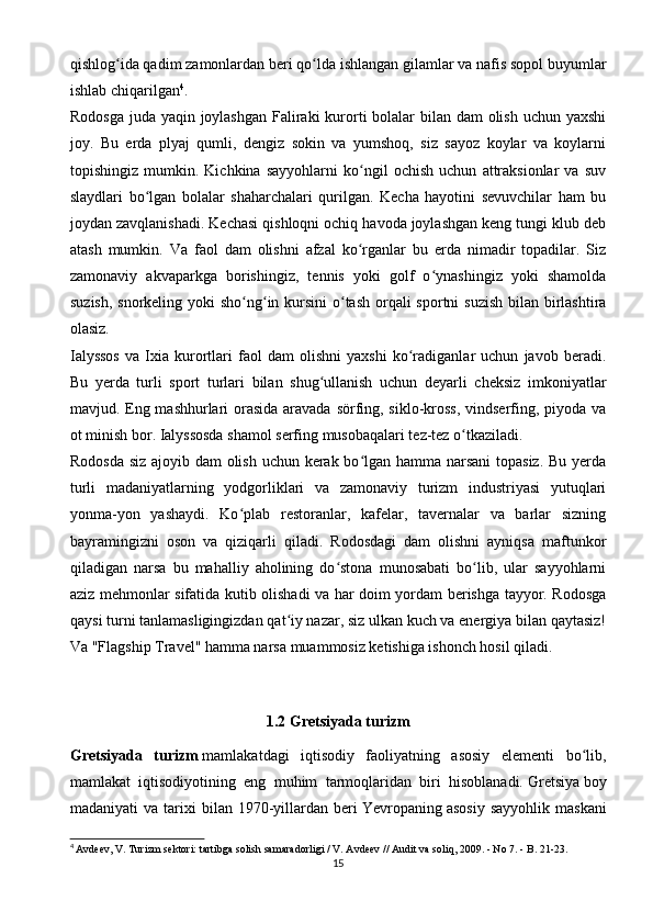 qishlog ida qadim zamonlardan beri qo lda ishlangan gilamlar va nafis sopol buyumlarʻ ʻ
ishlab chiqarilgan 4
.
Rodosga juda yaqin joylashgan  Faliraki  kurorti bolalar bilan dam  olish uchun yaxshi
joy.   Bu   erda   plyaj   qumli,   dengiz   sokin   va   yumshoq,   siz   sayoz   koylar   va   koylarni
topishingiz   mumkin.   Kichkina   sayyohlarni   ko ngil   ochish   uchun   attraksionlar   va   suv	
ʻ
slaydlari   bo lgan   bolalar   shaharchalari   qurilgan.   Kecha   hayotini   sevuvchilar   ham   bu	
ʻ
joydan zavqlanishadi. Kechasi qishloqni ochiq havoda joylashgan keng tungi klub deb
atash   mumkin.   Va   faol   dam   olishni   afzal   ko rganlar   bu   erda   nimadir   topadilar.   Siz	
ʻ
zamonaviy   akvaparkga   borishingiz,   tennis   yoki   golf   o ynashingiz   yoki   shamolda	
ʻ
suzish, snorkeling yoki sho ng in kursini  o tash  orqali  sportni suzish  bilan birlashtira	
ʻ ʻ ʻ
olasiz.
Ialyssos   va   Ixia   kurortlari   faol   dam   olishni   yaxshi   ko radiganlar   uchun   javob   beradi.	
ʻ
Bu   yerda   turli   sport   turlari   bilan   shug ullanish   uchun   deyarli   cheksiz   imkoniyatlar	
ʻ
mavjud. Eng mashhurlari  orasida aravada sörfing, siklo-kross, vindserfing, piyoda va
ot minish bor. Ialyssosda shamol serfing musobaqalari tez-tez o tkaziladi.	
ʻ
Rodosda siz ajoyib dam  olish uchun kerak bo lgan hamma narsani  topasiz. Bu yerda	
ʻ
turli   madaniyatlarning   yodgorliklari   va   zamonaviy   turizm   industriyasi   yutuqlari
yonma-yon   yashaydi.   Ko plab   restoranlar,   kafelar,   tavernalar   va   barlar   sizning	
ʻ
bayramingizni   oson   va   qiziqarli   qiladi.   Rodosdagi   dam   olishni   ayniqsa   maftunkor
qiladigan   narsa   bu   mahalliy   aholining   do stona   munosabati   bo lib,   ular   sayyohlarni	
ʻ ʻ
aziz mehmonlar sifatida kutib olishadi va har doim yordam berishga tayyor. Rodosga
qaysi turni tanlamasligingizdan qat iy nazar, siz ulkan kuch va energiya bilan qaytasiz!	
ʻ
Va "Flagship Travel" hamma narsa muammosiz ketishiga ishonch hosil qiladi.
1.2   Gretsiyada turizm
Gretsiyada   turizm   mamlakatdagi   iqtisodiy   faoliyatning   asosiy   elementi   bo lib,	
ʻ
mamlakat   iqtisodiyotining   eng   muhim   tarmoqlaridan   biri   hisoblanadi.   Gretsiya   boy
madaniyati   va   tarixi   bilan   1970-yillardan  beri   Yevropaning   asosiy   sayyohlik   maskani
4
  Avdeev, V. Turizm sektori: tartibga solish samaradorligi / V. Avdeev // Audit va soliq, 2009. - No 7. - B. 21-23.
15 