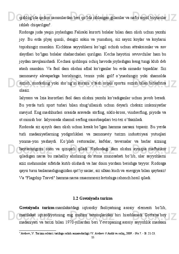 qishlog ida qadim zamonlardan beri qo lda ishlangan gilamlar va nafis sopol buyumlarʻ ʻ
ishlab chiqarilgan 4
.
Rodosga juda yaqin joylashgan  Faliraki  kurorti bolalar bilan dam  olish uchun yaxshi
joy.   Bu   erda   plyaj   qumli,   dengiz   sokin   va   yumshoq,   siz   sayoz   koylar   va   koylarni
topishingiz   mumkin.   Kichkina   sayyohlarni   ko ngil   ochish   uchun   attraksionlar   va   suv	
ʻ
slaydlari   bo lgan   bolalar   shaharchalari   qurilgan.   Kecha   hayotini   sevuvchilar   ham   bu	
ʻ
joydan zavqlanishadi. Kechasi qishloqni ochiq havoda joylashgan keng tungi klub deb
atash   mumkin.   Va   faol   dam   olishni   afzal   ko rganlar   bu   erda   nimadir   topadilar.   Siz	
ʻ
zamonaviy   akvaparkga   borishingiz,   tennis   yoki   golf   o ynashingiz   yoki   shamolda	
ʻ
suzish, snorkeling yoki sho ng in kursini  o tash  orqali  sportni suzish  bilan birlashtira	
ʻ ʻ ʻ
olasiz.
Ialyssos   va   Ixia   kurortlari   faol   dam   olishni   yaxshi   ko radiganlar   uchun   javob   beradi.	
ʻ
Bu   yerda   turli   sport   turlari   bilan   shug ullanish   uchun   deyarli   cheksiz   imkoniyatlar	
ʻ
mavjud. Eng mashhurlari  orasida aravada sörfing, siklo-kross, vindserfing, piyoda va
ot minish bor. Ialyssosda shamol serfing musobaqalari tez-tez o tkaziladi.	
ʻ
Rodosda siz ajoyib dam  olish uchun kerak bo lgan hamma narsani  topasiz. Bu yerda	
ʻ
turli   madaniyatlarning   yodgorliklari   va   zamonaviy   turizm   industriyasi   yutuqlari
yonma-yon   yashaydi.   Ko plab   restoranlar,   kafelar,   tavernalar   va   barlar   sizning	
ʻ
bayramingizni   oson   va   qiziqarli   qiladi.   Rodosdagi   dam   olishni   ayniqsa   maftunkor
qiladigan   narsa   bu   mahalliy   aholining   do stona   munosabati   bo lib,   ular   sayyohlarni	
ʻ ʻ
aziz mehmonlar sifatida kutib olishadi va har doim yordam berishga tayyor. Rodosga
qaysi turni tanlamasligingizdan qat iy nazar, siz ulkan kuch va energiya bilan qaytasiz!	
ʻ
Va "Flagship Travel" hamma narsa muammosiz ketishiga ishonch hosil qiladi.
1.2   Gretsiyada turizm
Gretsiyada   turizm   mamlakatdagi   iqtisodiy   faoliyatning   asosiy   elementi   bo lib,	
ʻ
mamlakat   iqtisodiyotining   eng   muhim   tarmoqlaridan   biri   hisoblanadi.   Gretsiya   boy
madaniyati   va   tarixi   bilan   1970-yillardan  beri   Yevropaning   asosiy   sayyohlik   maskani
4
  Avdeev, V. Turizm sektori: tartibga solish samaradorligi / V. Avdeev // Audit va soliq, 2009. - No 7. - B. 21-23.
15