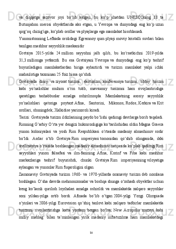 va   diqqatga   sazovor   joyi   bo lib   kelgan,   bu   ko p   jihatdan   UNESCOning   18   taʻ ʻ
Butunjahon   merosi   obyektlarida   aks   etgan,   u   Yevropa   va   dunyodagi   eng   ko p	
ʻ   uzun
qirg oq chizig iga, ko plab orollar va plyajlarga ega mamlakat hisoblanadi.	
ʻ ʻ ʻ
Yunonistonning   Lefkada   orolidagi   Egremnoy   qum   plyaji   moviy  kristalli   suvlari   bilan
tanilgan mashhur sayyohlik maskanidir
Gretsiya   2015-yilda   24   million   sayyohni   jalb   qilib,   bu   ko rsatkichni   2019-yilda	
ʻ
31,3   millionga   yetkazdi.   Bu   esa   Gretsiyani   Yevropa   va   dunyodagi   eng   ko p   tashrif	
ʻ
buyuriladigan   mamlakatlardan   biriga   aylantirdi   va   turizm   mamlakat   yalpi   ichki
mahsulotiga taxminan 25 foiz hissa qo shdi.	
ʻ
Gretsiyada   diniy   va   ziyorat   turizmi,   ekoturizm,   konferensiya   turizmi,   tibbiy   turizm
kabi   yo nalishlar   muhim   o rin   tutib,   mavsumiy   turizmni   ham   rivojlantirishga	
ʻ ʻ
qaratilgan   tashabbuslar   amalga   oshirilmoqda.   Mamlakatning   asosiy   sayyohlik
yo nalishlari   qatoriga   poytaxt	
ʻ   Afina ,   Santorini,   Mikonos,   Rodos ,   Kerkira   va   Krit
orollari , shuningdek, Xalkidise yarimoroli kiradi.
Tarixi:  Gretsiyada turizm ildizlarining paydo bo lishi qadimgi davrlarga borib taqaladi.	
ʻ
Rimning G arbiy O rta yer dengizi hukmronligiga ko tarilishidan oldin Magna Graeca	
ʻ ʻ ʻ
yunon   koloniyalari   va   yosh   Rim   Respublikasi   o rtasida   madaniy   almashinuv   sodir	
ʻ
bo ldi.   Asrlar   o tib   Gretsiya	
ʻ ʻ   Rim   imperiyasi   tomonidan   qo shib   olinganida,   ikki	ʻ
sivilizatsiya o rtasida boshlangan madaniy almashinuv natijasida ko plab qadimgi Rim	
ʻ ʻ
sayyohlari   yunon   falsafasi   va   ilm-fanining   Afina,   Korinf   va   Fiba   kabi   mashhur
markazlariga   tashrif   buyurishdi,   chunki   Gretsiya   Rim   imperiyasining   viloyatiga
aylangan va   yunonlar   Rim fuqaroligini olgan. 
Zamonaviy   Gretsiyada   turizm   1960-   va   1970-yillarda   ommaviy   turizm   deb   nomlana
boshlagan. O sha davrda mehmonxonalar va boshqa shunga o xshash obyektlar uchun
ʻ ʻ
keng   ko lamli   qurilish   loyihalari   amalga   oshirildi   va   mamlakatda   xalqaro   sayyohlar	
ʻ
soni   yildan-yilga   ortib   bordi.   Afinada   bo lib   o tgan	
ʻ ʻ   2004-yilgi   Yozgi   Olimpiada
o yinlari	
ʻ   va   2006-yilgi   Eurovision   qo shiq   tanlovi	ʻ   kabi   xalqaro   tadbirlar   mamlakatda
turizmni   rivojlantirishga   katta   yordam   bergan   bo lsa,   New   Acropolis   muzeyi   kabi	
ʻ
milliy   mablag   bilan   ta minlangan   yirik   madaniy   infratuzilma   ham   mamlakatdagi	
ʻ ʼ
16
