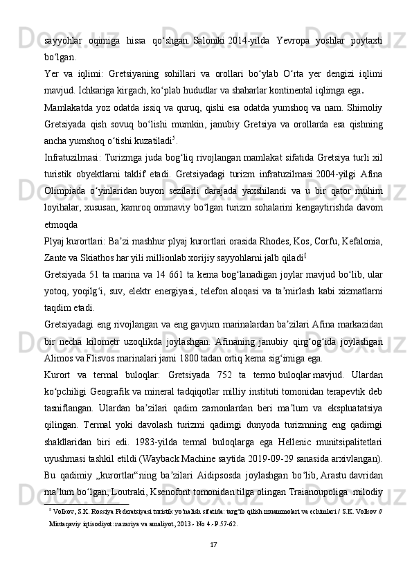 sayyohlar   oqimiga   hissa   qo shgan.ʻ   Saloniki   2014-yilda   Yevropa   yoshlar   poytaxti
bo lgan.	
ʻ
Yer   va   iqlimi:   Gretsiyaning   sohillari   va   orollari   bo ʻ ylab   O ʻ rta   yer   dengizi   iqlimi
mavjud .  Ichkariga   kirgach ,  ko ʻ plab   hududlar   va   shaharlar   kontinental   iqlimga   ega .
Mamlakatda   yoz   odatda   issiq   va   quruq ,   qishi   esa   odatda   yumshoq   va   nam .   Shimoliy
Gretsiyada   qish   sovuq   bo ʻ lishi   mumkin ,   janubiy   Gretsiya   va   orollarda   esa   qishning
ancha   yumshoq   o ʻ tishi   kuzatiladi 5
.
Infratuzilmasi :   Turizmga   juda   bog ʻ liq   rivojlangan   mamlakat   sifatida   Gretsiya   turli   xil
turistik   obyektlarni   taklif   etadi .   Gretsiyadagi   turizm   infratuzilmasi   2004- yilgi   Afina
Olimpiada   o ʻ yinlaridan   buyon   sezilarli   darajada   yaxshilandi   va   u   bir   qator   muhim
loyihalar ,   xususan ,   kamroq   ommaviy   bo ʻ lgan   turizm   sohalarini   kengaytirishda   davom
etmoqda
Plyaj   kurortlari :  Ba ʼ zi   mashhur   plyaj   kurortlari   orasida   Rhodes ,  Kos ,  Corfu ,  Kefalonia ,
Zante   va   Skiathos   har   yili   millionlab   xorijiy   sayyohlarni   jalb   qiladi [
Gretsiyada   51   ta   marina   va   14 661   ta   kema   bog ʻ lanadigan   joylar   mavjud   bo ʻ lib ,   ular
yotoq ,   yoqilg ʻ i ,   suv ,   elektr   energiyasi ,   telefon   aloqasi   va   ta ʼ mirlash   kabi   xizmatlarni
taqdim   etadi .
Gretsiyadagi   eng   rivojlangan   va   eng   gavjum   marinalardan   ba ʼ zilari   Afina   markazidan
bir   necha   kilometr   uzoqlikda   joylashgan .   Afinaning   janubiy   qirg og ida   joylashgan	
ʻ ʻ
Alimos va Flisvos marinalari jami 1800 tadan ortiq kema sig imiga ega.	
ʻ
Kurort   va   termal   buloqlar:   Gretsiyada   752   ta   termo   buloqlar   mavjud.   Ulardan
ko pchiligi Geografik va mineral tadqiqotlar milliy instituti tomonidan terapevtik deb	
ʻ
tasniflangan.   Ulardan   ba zilari   qadim   zamonlardan   beri   ma lum   va   ekspluatatsiya	
ʼ ʼ
qilingan.   Termal   yoki   davolash   turizmi   qadimgi   dunyoda   turizmning   eng   qadimgi
shakllaridan   biri   edi.   1983-yilda   termal   buloqlarga   ega   Hellenic   munitsipalitetlari
uyushmasi tashkil etildi   ( Wayback Machine   saytida 2019-09-29 sanasida   arxivlangan ).
Bu   qadimiy   „kurortlar“ning   ba zilari   Aidipsosda   joylashgan   bo lib,	
ʼ ʻ   Arastu   davridan
ma lum bo lgan, Loutraki,	
ʼ ʻ   Ksenofont   tomonidan tilga olingan   Traianoupoliga     milodiy
5
  Volkov, S.K. Rossiya Federatsiyasi turistik yo’nalish sifatida: targ’ib qilish muammolari va echimlari / S.K. Volkov //
Mintaqaviy iqtisodiyot: nazariya va amaliyot, 2013.- No 4.-P.57-62.
17