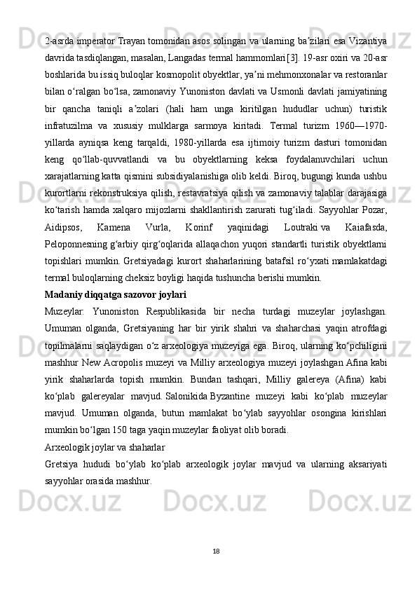 2-asrda imperator   Trayan   tomonidan asos solingan va ularning ba zilari esa Vizantiyaʼ
davrida tasdiqlangan, masalan, Langadas termal hammomlari [3] . 19-asr oxiri va 20-asr
boshlarida bu issiq buloqlar kosmopolit obyektlar, ya ni mehmonxonalar va restoranlar	
ʼ
bilan o ralgan bo lsa, zamonaviy Yunoniston davlati va Usmonli davlati jamiyatining	
ʻ ʻ
bir   qancha   taniqli   a zolari   (hali   ham   unga   kiritilgan   hududlar   uchun)   turistik	
ʼ
infratuzilma   va   xususiy   mulklarga   sarmoya   kiritadi.   Termal   turizm   1960—1970-
yillarda   ayniqsa   keng   tarqaldi,   1980-yillarda   esa   ijtimoiy   turizm   dasturi   tomonidan
keng   qo llab-quvvatlandi   va   bu   obyektlarning   keksa   foydalanuvchilari   uchun	
ʻ
xarajatlarning katta qismini subsidiyalanishiga olib keldi. Biroq, bugungi kunda ushbu
kurortlarni rekonstruksiya qilish, restavratsiya qilish va zamonaviy talablar darajasiga
ko tarish   hamda   xalqaro   mijozlarni   shakllantirish   zarurati   tug iladi.   Sayyohlar   Pozar,	
ʻ ʻ
Aidipsos,   Kamena   Vurla,   Korinf   yaqinidagi   Loutraki   va   Kaiafasda,
Peloponnesning   g arbiy  qirg oqlarida  allaqachon  yuqori   standartli  turistik  obyektlarni	
ʻ ʻ
topishlari   mumkin.   Gretsiyadagi   kurort   shaharlarining   batafsil   ro yxati	
ʻ   mamlakatdagi
termal buloqlarning cheksiz boyligi haqida tushuncha berishi mumkin.
Madaniy diqqatga sazovor joylari
Muzeylar:   Yunoniston   Respublikasida   bir   necha   turdagi   muzeylar   joylashgan.
Umuman   olganda,   Gretsiyaning   har   bir   yirik   shahri   va   shaharchasi   yaqin   atrofdagi
topilmalarni saqlaydigan o z arxeologiya muzeyiga ega. Biroq, ularning ko pchiligini	
ʻ ʻ
mashhur New Acropolis muzeyi  va Milliy arxeologiya muzeyi  joylashgan   Afina   kabi
yirik   shaharlarda   topish   mumkin.   Bundan   tashqari,   Milliy   galereya   (Afina)   kabi
ko plab   galereyalar   mavjud.	
ʻ   Salonikida   Byzantine   muzeyi   kabi   ko plab   muzeylar	ʻ
mavjud.   Umuman   olganda,   butun   mamlakat   bo ylab   sayyohlar   osongina   kirishlari	
ʻ
mumkin bo lgan 150 taga yaqin muzeylar faoliyat olib boradi.	
ʻ
Arxeologik joylar va shaharlar
Gretsiya   hududi   bo ylab   ko plab   arxeologik   joylar   mavjud   va   ularning   aksariyati	
ʻ ʻ
sayyohlar orasida mashhur.
18 