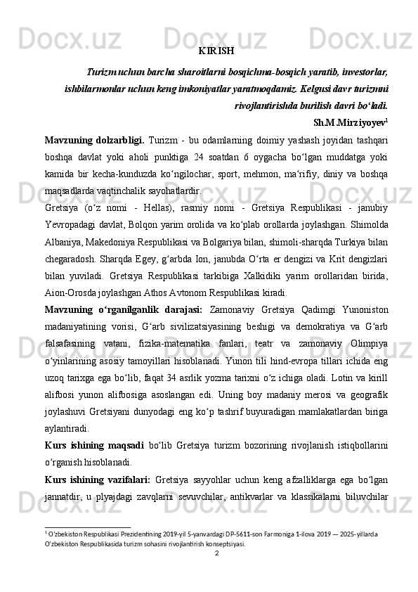 KIRISH
Turizm uchun barcha sharoitlarni bosqichma-bosqich yaratib, investorlar,
ishbilarmonlar uchun keng imkoniyatlar yaratmoqdamiz. Kelgusi davr turizmni
rivojlantirishda burilish davri bo ladi.ʻ
Sh.M.Mirziyoyev 1
Mavzuning   dolzarbligi.   Turizm   -   bu   odamlarning   doimiy   yashash   joyidan   tashqari
boshqa   davlat   yoki   aholi   punktiga   24   soatdan   6   oygacha   bo lgan   muddatga   yoki	
ʻ
kamida   bir   kecha-kunduzda   ko ngilochar,   sport,   mehmon,   ma rifiy,   diniy   va   boshqa	
ʻ ʻ
maqsadlarda vaqtinchalik sayohatlardir.
Gretsiya   (o z   nomi   -   Hellas),   rasmiy   nomi   -   Gretsiya   Respublikasi   -   janubiy	
ʻ
Yevropadagi davlat, Bolqon yarim orolida va ko plab orollarda joylashgan.  	
ʻ Shimolda
Albaniya, Makedoniya Respublikasi va Bolgariya bilan, shimoli-sharqda Turkiya bilan
chegaradosh.  Sharqda Egey, g arbda Ion,  janubda O rta  er  dengizi  va  Krit   dengizlari	
ʻ ʻ
bilan   yuviladi.   Gretsiya   Respublikasi   tarkibiga   Xalkidiki   yarim   orollaridan   birida,
Aion-Orosda joylashgan Athos Avtonom Respublikasi kiradi.
Mavzuning   o rganilganlik   darajasi:	
ʻ   Zamonaviy   Gretsiya   Qadimgi   Yunoniston
madaniyatining   vorisi,   G arb   sivilizatsiyasining   beshigi   va   demokratiya   va   G arb	
ʻ ʻ
falsafasining   vatani,   fizika-matematika   fanlari,   teatr   va   zamonaviy   Olimpiya
o yinlarining  asosiy   tamoyillari  hisoblanadi.   Yunon  tili   hind-evropa  tillari  ichida   eng	
ʻ
uzoq tarixga ega bo lib, faqat 34 asrlik yozma tarixni o z ichiga oladi. Lotin va kirill	
ʻ ʻ
alifbosi   yunon   alifbosiga   asoslangan   edi.   Uning   boy   madaniy   merosi   va   geografik
joylashuvi  Gretsiyani  dunyodagi  eng ko p tashrif  buyuradigan mamlakatlardan biriga	
ʻ
aylantiradi.
Kurs   ishining   maqsadi   bo lib	
ʻ   Gretsiya   turizm   bozorining   rivojlanish   istiqbollarini
o rganish hisoblanadi.	
ʻ
Kurs   ishining   vazifalari:   Gretsiya   sayyohlar   uchun   keng   afzalliklarga   ega   bo lgan	
ʻ
jannatdir,   u   plyajdagi   zavqlarni   sevuvchilar,   antikvarlar   va   klassikalarni   biluvchilar
1
 O’zbekiston Respublikasi Prezidentining 2019-yil 5-yanvardagi DP-5611-son Farmoniga 1-ilova 2019 — 2025-yillarda 
O’zbekiston Respublikasida turizm sohasini rivojlantirish konseptsiyasi.
2 