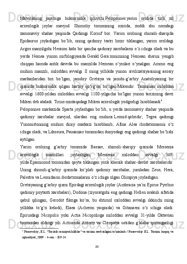 Materikning   janubiga   hukmronlik   qiluvchi   Peloponnes   yarim   orolida   turli   xil
arxeologik   joylar   mavjud.   Shimoliy   tomonining   oxirida,   xuddi   shu   nomdagi
zamonaviy   shahar   yaqinida   Qadimgi   Korinf   bor.   Yarim   orolning   shimoli-sharqida
Epidaurus   joylashgan   bo lib,   uning   qadimiy   teatri   hozir   tiklangan;   yarim   oroldagiʻ
Argos manzilgohi Heraion kabi bir qancha qadimiy xarobalarni o z ichiga oladi va bu	
ʻ
yerda   Nemea   yunon   mifologiyasida   Gerakl   Gera   xonimning   Nemean   sherini   yengib
chiqqan   hamda   antik   davrda   bu   manzilda   Nemean   o yinlari   o ynalgan.   Ammo   eng	
ʻ ʻ
muhim   manzili,   miloddan   avvalgi   II   ming   yillikda   yunon   sivilizatsiyasining   asosiy
markazlaridan   biri   bo lgan,   janubiy   Gretsiya   va   janubi-g arbiy   Anatoliyaning   bir	
ʻ ʻ
qismida   hukmronlik   qilgan   harbiy   qo rg on   bo lgan	
ʻ ʻ ʻ   Mikendir .   Taxminan   miloddan
avvalgi   1600-yildan   miloddan   avvalgi   1100-yilgacha   bo lgan   yunon   tarixining   davri	
ʻ
Miken deb ataladi. Tirins mintaqadagi Miken arxeologik yodgorligi hisoblanadi 6
.
Peloponnes   markazida   Sparta   joylashgan   bo lib,   u   yerda   zamonaviy   shahar   yaqinida	
ʻ
qadimiy   xarobalar   mavjud,   ulardan   eng   muhimi   Leonid   qabridir;   Tegea   qadimgi
Yunonistonning   muhim   diniy   markazi   hisoblanib,   Afina   Alea   ibodatxonasini   o z	
ʻ
ichiga oladi; va Likosura, Pausanias tomonidan dunyodagi eng qadimgi shahar bo lishi	
ʻ
aytilgan.
Yarim   orolning   g arbiy   tomonida   Bassae,   shimoli-sharqiy   qismida   Messenia	
ʻ
arxeologik   manzillari   joylashgan;   Messenia   miloddan   avvalgi   369-
yilda   Epaminond   tomonidan   qayta   tiklangan   yirik   klassik   shahar-davlat   xarobalaridir.
Uning   shimoli-g arbiy   qismida   ko plab   qadimiy   xarobalar,   jumladan   Zeus,   Hera,	
ʻ ʻ
Palestra va Leonidaion ibodatxonalarini o z ichiga olgan	
ʻ   Olimpiya   joylashgan.
Gretsiyaning g arbiy qismi	
ʻ   Epirdagi   arxeologik joylar (Ambracia ya ni Epirus Pyrrhus	ʼ
qadimiy poytaxti xarobalari), Dodona (ziyoratgohi eng qadimgi Hellen orakuli sifatida
qabul   qilingan,   Gerodot   fikriga   ko ra,   bu   ehtimol   miloddan   avvalgi   ikkinchi   ming	
ʻ
yillikka   to g ri   keladi),   Elaea   (Acheron   yaqinida)   va   Gitanaeni   o z   ichiga   oladi.	
ʻ ʻ ʻ
Epirusdagi   Nicopolis   yoki   Actia   Nicopolisga   miloddan   avvalgi   31-yilda   Oktavian
tomonidan   oldingi   yili   Actiumda   Antony   va   Cleopatra   ustidan   g alaba   qozonganligi	
ʻ
6
  Pisarevskiy, E.L. "Turistik rasmiyatchiliklar" va turizm xavfsizligini ta’minlash / Pisarevskiy E.L. Turizm: huquq va
iqtisodiyot, 2009. - 4-son. - B.9-14.
20 