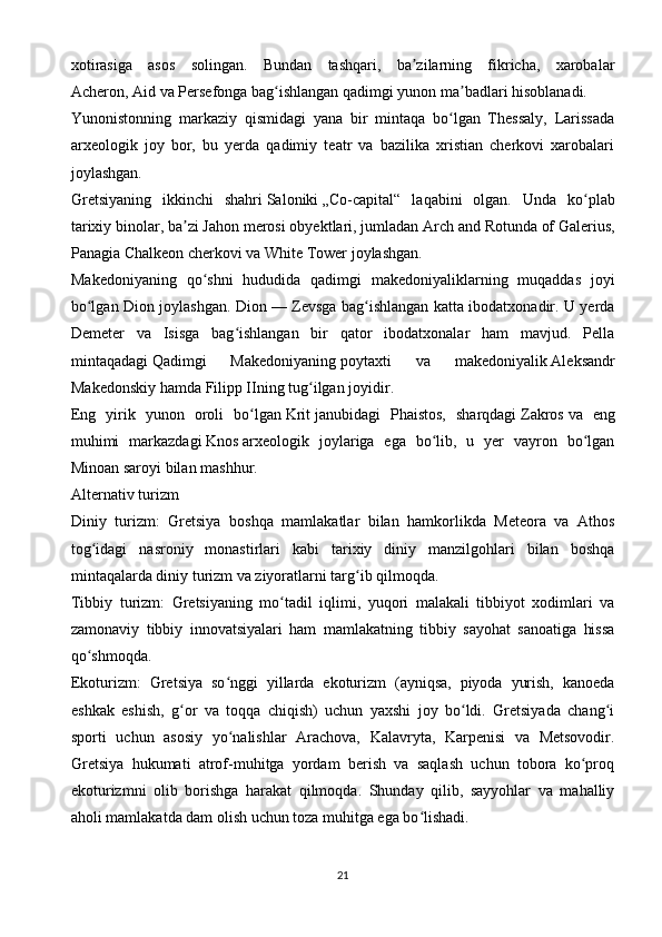 xotirasiga   asos   solingan.   Bundan   tashqari,   ba zilarning   fikricha,   xarobalarʼ
Acheron,   Aid   va Persefonga bag ishlangan qadimgi yunon ma badlari hisoblanadi.	
ʻ ʼ
Yunonistonning   markaziy   qismidagi   yana   bir   mintaqa   bo lgan   Thessaly,   Larissada	
ʻ
arxeologik   joy   bor,   bu   yerda   qadimiy   teatr   va   bazilika   xristian   cherkovi   xarobalari
joylashgan.
Gretsiyaning   ikkinchi   shahri   Saloniki   „Co-capital“   laqabini   olgan.   Unda   ko plab	
ʻ
tarixiy binolar, ba zi	
ʼ   Jahon merosi obyektlari , jumladan Arch and Rotunda of Galerius,
Panagia Chalkeon cherkovi va White Tower joylashgan.
Makedoniyaning   qo shni   hududida   qadimgi   makedoniyaliklarning   muqaddas   joyi	
ʻ
bo lgan Dion joylashgan. Dion	
ʻ   — Zevsga bag ishlangan katta ibodatxonadir. U yerda	ʻ
Demeter   va   Isisga   bag ishlangan   bir   qator   ibodatxonalar   ham   mavjud.   Pella	
ʻ
mintaqadagi   Qadimgi   Makedoniyaning   poytaxti   va   makedoniyalik   Aleksandr
Makedonskiy   hamda   Filipp IIning   tug ilgan joyidir.	
ʻ
Eng   yirik   yunon   oroli   bo lgan	
ʻ   Krit   janubidagi   Phaistos,   sharqdagi   Zakros   va   eng
muhimi   markazdagi   Knos   arxeologik   joylariga   ega   bo lib,   u   yer   vayron   bo lgan	
ʻ ʻ
Minoan saroyi bilan mashhur.
Alternativ turizm
Diniy   turizm:   Gretsiya   boshqa   mamlakatlar   bilan   hamkorlikda   Meteora   va   Athos
tog idagi   nasroniy   monastirlari   kabi   tarixiy   diniy   manzilgohlari   bilan   boshqa	
ʻ
mintaqalarda diniy turizm va ziyoratlarni targ ib qilmoqda.	
ʻ
Tibbiy   turizm:   Gretsiyaning   mo tadil   iqlimi,   yuqori   malakali   tibbiyot   xodimlari   va	
ʻ
zamonaviy   tibbiy   innovatsiyalari   ham   mamlakatning   tibbiy   sayohat   sanoatiga   hissa
qo shmoqda.	
ʻ
Ekoturizm:   Gretsiya   so nggi   yillarda   ekoturizm   (ayniqsa,   piyoda   yurish,   kanoeda	
ʻ
eshkak   eshish,   g or   va   toqqa   chiqish)   uchun   yaxshi   joy   bo ldi.   Gretsiyada   chang i	
ʻ ʻ ʻ
sporti   uchun   asosiy   yo nalishlar   Arachova,   Kalavryta,   Karpenisi   va   Metsovodir.	
ʻ
Gretsiya   hukumati   atrof-muhitga   yordam   berish   va   saqlash   uchun   tobora   ko proq	
ʻ
ekoturizmni   olib   borishga   harakat   qilmoqda.   Shunday   qilib,   sayyohlar   va   mahalliy
aholi mamlakatda dam olish uchun toza muhitga ega bo lishadi.	
ʻ  
21 