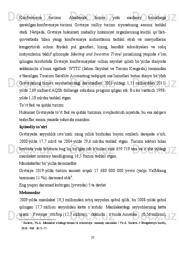 Konferensiya   turizmi:   Akademik,   biznes   yoki   madaniy   bozorlarga
qaratilgan   konferensiya   turizmi   Gretsiya   milliy   turizm   siyosatining   asosini   tashkil
etadi.   Natijada,   Gretsiya   hukumati   mahalliy   hokimiyat   organlarining   kuchli   qo llab-ʻ
quvvatlashi   bilan   yangi   konferensiya   inshootlarini   tashkil   etish   va   mavjudlarini
kengaytirish   uchun   foydali   pul   grantlari,   lizing,   bandlik   subsidiyalari   va   soliq
imtiyozlarini  taklif  qilmoqda.   Meeting and Incentive  Travel   jurnalining yaqinda e lon
ʼ
qilingan   hisobotida   Gretsiya   konferensiyalar   uchun   sayohat   qilish   bo yicha   dunyoda	
ʻ
sakkizinchi   o rinni   egalladi.  WTTC   (Jahon   Sayohat   va  Turizm   Kengashi)   tomonidan	
ʻ
o tkazilgan Tourism Satellite Accounting tadqiqoti ma lumotlari butun dunyo bo ylab	
ʻ ʼ ʻ
Gretsiyaning   biznes   sayohatlaridagi   daromadlari   2001-yildagi   1,51   milliarddan   2011-
yilda 2,69   milliard AQSh dollariga oshishini prognoz qilgan edi. Bu ko rsatkich 1998-	
ʻ
yilda 1,18 mlrdni tashkil etgan.
To rt fasl va qishki turizm	
ʻ
Hukumat Gretsiyada to rt fasl va qishki turizmni rivojlantirish niyatida, bu esa xalqaro	
ʻ
tashriflar sonini yanada oshirishi mumkin.
Iqtisodiy ta siri	
ʼ
Gretsiyada   sayyohlik   iste moli   ming   yillik   boshidan   buyon   sezilarli   darajada   o sib,	
ʼ ʻ
2000-yilda   17,7   mlrd   va   2004-yilda   29,6   mlrdni   tashkil   etgan.   Turizm   sektori   bilan
bevosita yoki bilvosita bog liq bo lgan ish o rinlari soni 659 719 tani va o sha yildagi
ʻ ʻ ʻ ʻ
mamlakat umumiy bandligining 16,5 foizini tashkil etgan.
Mamlakatlar bo yicha daromadlar	
ʻ
Gretsiya   2019-yilda   turizm   sanoati   orqali   17   680   000   000   yevro   (yalpi   YaIMning
taxminan 11   %i) daromad oldi 7
.
Eng yuqori daromad keltirgan ( yevroda ) 5 ta davlat:
Mehmonlar
2009-yilda mamlakat 19,3   milliondan ortiq sayyohni qabul qildi, bu 2008-yilda qabul
qilingan   17,7   million   sayyohdan   katta   o sishdir.   Mamlakatdagi   sayyohlarning   katta	
ʻ
qismi   Yevropa   ittifoqi   (12,7   million),   ikkinchi   o rinda	
ʻ   Amerika     (0,56   million),
7
  Suslova, Yu.A. Mamlakat ichidagi turizm va rekreatsiya:  umumiy masalalar / Yu.A. Suslova // Buxgalteriya hisobi,
2010. -№9. -B.51-55.
22 