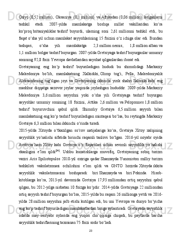 Osiyo   (0,52   million),   Okeaniya   (0,1   million)   va   Afrikadan   (0,06   million)   kelganlarni
tashkil   etadi.   2007-yilda   mamlakatga   boshqa   millat   vakillaridan   ko raʻ
ko proq	
ʻ   britaniyaliklar   tashrif   buyurdi,   ularning   soni   2,61   millionni   tashkil   etdi,   bu
faqat o sha yil uchun mamlakat sayyohlarining 15 foizini o z ichiga olar edi. Bundan	
ʻ ʻ
tashqari,   o sha   yili   mamlakatga   2,3	
ʻ   million   nemis ,   1,8   million   alban   va
1,1   million   bolgar   tashrif buyurgan. 2007-yilda Gretsiyaga tashrif buyurganlar umumiy
sonining 92,8 foizi   Yevropa   davlatlaridan sayohat qilganlardan iborat edi.
Gretsiyaning   eng   ko p   tashrif   buyuriladigan   hududi   bu   shimolidagi   Markaziy	
ʻ
Makedoniya   bo lib,   mamlakatning   Xalkidiki,	
ʻ   Olimp   tog i	ʻ ,   Pella,   Makedoniyalik
Aleksandrning   tug ilgan   joyi   va   Gretsiyaning   ikkinchi   yirik   shahri	
ʻ   Saloniki   kabi   eng
mashhur  diqqatga sazovor  joylar  yaqinida joylashgan  hududdir. 2009-yilda Markaziy
Makedoniya   3,6   million   sayyohni   yoki   o sha   yili   Gretsiyaga   tashrif   buyurgan	
ʻ
sayyohlar   umumiy   sonining   18   foizini,   Attika   2,6   million   va   Peloponnes   1,8   million
tashrif   buyuruvchini   qabul   qildi.   Shimoliy   Gretsiya   6,5   million   sayyoh   bilan
mamlakatning eng ko p tashrif buyuriladigan mintaqasi bo lsa, bu reytingda Markaziy	
ʻ ʻ
Gretsiya 6,3   million bilan ikkinchi o rinda turadi.	
ʻ
2015-yilda   Xitoyda   o tkazilgan   so rov   natijalariga   ko ra,   Gretsiya   Xitoy   xalqining	
ʻ ʻ ʻ
sayyohlik   yo nalishi   sifatida   birinchi   raqamli   tanlovi   bo lgan.   2016-yil   noyabr   oyida	
ʻ ʻ
Avstriya   ham   Xitoy   kabi   Gretsiya   o z   fuqarolari   uchun   sevimli   sayyohlik   yo nalishi	
ʻ ʻ
ekanligini   e lon   qildi	
ʼ [34]
.   Ushbu   kuzatishlarga   muvofiq,   Gretsiyaning   sobiq   turizm
vaziri   Aris   Spiliotopulos   2010-yil   oxiriga   qadar   Shanxayda   Yunoniston   milliy   turizm
tashkiloti   vakolatxonasi   ochilishini   e lon   qildi   va   GNTO   hozirda	
ʼ   Xitoyda   ikkita
sayyohlik   vakolatxonasini   boshqaradi:   biri   Shanxayda   va   biri   Pekinda .   Hisob-
kitoblarga   ko ra,   2013-yil   davomida   Gretsiya   17,93	
ʻ   milliondan   ortiq   sayyohni   qabul
qilgan, bu 2012-yilga nisbatan 10 foizga ko pdir. 2014-yilda Gretsiyaga 22	
ʻ   milliondan
ortiq sayyoh tashrif buyurgan bo lsa, 2015-yilda bu raqam 26	
ʻ   millionga yetdi va 2016-
yilda 28   million sayyohni jalb etishi  kutilgan edi, bu uni Yevropa va dunyo bo yicha	
ʻ
eng ko p tashrif buyuriladigan mamlakatlardan biriga aylantiradi. Gretsiyada sayyohlik	
ʻ
odatda   may-sentyabr   oylarida   eng   yuqori   cho qqisiga   chiqadi,   bu   paytlarda   barcha	
ʻ
sayyohlik tashriflarining taxminan 75 foizi sodir bo ladi.	
ʻ
23 