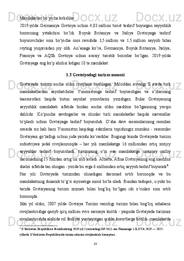 Mamlakatlar bo yicha kelishlarʻ
2019-yilda   Germaniya   Gretsiya   uchun   4,03   million   turist   tashrif   buyurgan   sayyohlik
bozorining   yetakchisi   bo ldi.   Buyuk   Britaniya   va   Italiya   Gretsiyaga   tashrif	
ʻ
buyuruvchilar   soni   bo yicha   mos   ravishda   3,5	
ʻ   million   va   1,5   million   sayyoh   bilan
reyting   yuqorisidan   joy   oldi.   An anaga   ko ra,   Germaniya,   Buyuk   Britaniya,   Italiya,	
ʼ ʻ
Fransiya   va   AQSh   Gretsiya   uchun   asosiy   turistik   bozorlar   bo lgan.   2019-yilda	
ʻ
Gretsiyaga eng ko p aholisi kelgan 10 ta mamlakat:	
ʻ
1.3   Gretsiyadagi turizm sanoati
Gretsiyada   turizm   ancha   oldin   rivojlana   boshlagan.   Miloddan   avvalgi   II   asrda   turli
mamlakatlardan   sayohatchilar   Yunonistonga   tashrif   buyurishgan   va   o zlarining	
ʻ
taassurotlari   haqida   butun   sayohat   yozuvlarini   yozishgan.   Bular   Gretsiyaning
sayyohlik   mamlakati   sifatida   bizdan   ancha   oldin   mashhur   bo lganining   yorqin	
ʻ
dalilidir.   Ko pincha   savdogarlar   va   olimlar   turli   mamlakatlar   haqida   materiallar	
ʻ
to plash   uchun   Gretsiyaga   tashrif   buyurishdi.   O sha   davr   rassomlarining   rasmlari	
ʻ ʻ
orasida   siz   hali   ham   Yunoniston   haqidagi   eskizlarni   topishingiz   mumkin   -   rassomlar
Gretsiyani go zalligi uchun juda yaxshi ko rardilar. Bugungi kunda Gretsiyada turizm	
ʻ ʻ
industriyasi   jadal   rivojlanmoqda   –   har   yili   mamlakatga   16   milliondan   ortiq   xorijiy
sayyohlar   tashrif   buyurishadi,   turizmning   o zi   esa   mamlakatga   umumiy   milliy	
ʻ
daromadning 15 foizdan ortig ini olib keladi. Albatta, Afina Gretsiyaning eng mashhur	
ʻ
shahri sifatida tan olingan - yozda bu erga 6 milliondan ortiq sayyoh tashrif buyuradi 8
.
Har   yili   Gretsiyada   turizmdan   olinadigan   daromad   ortib   bormoqda   va   bu
mamlakatning dinamik to g ri siyosatiga misol bo la oladi. Bundan tashqari, u yoki bu	
ʻ ʻ ʻ
tarzda   Gretsiyaning   turizm   xizmati   bilan   bog liq   bo lgan   ish   o rinlari   soni   ortib	
ʻ ʻ ʻ
bormoqda.
Ikki   yil   oldin,   2007   yilda   Gretsiya   Turizm   vazirligi   turizm   bilan   bog liq   sohalarni	
ʻ
rivojlantirishga qariyb qirq million evro sarmoya kiritdi - yaqinda Gretsiyada turizmni
rivojlantirishda alohida rol faoliyat yuritayotgan qishki kurortlarga berildi. mamlakatda
8
  O’zbekiston Respublikasi Prezidentining 2019-yil 5-yanvardagi DP-5611-son Farmoniga 1-ILOVA 2019 — 2025-
yillarda O’zbekiston Respublikasida turizm sohasini rivojlantirish konseptasi.
24 