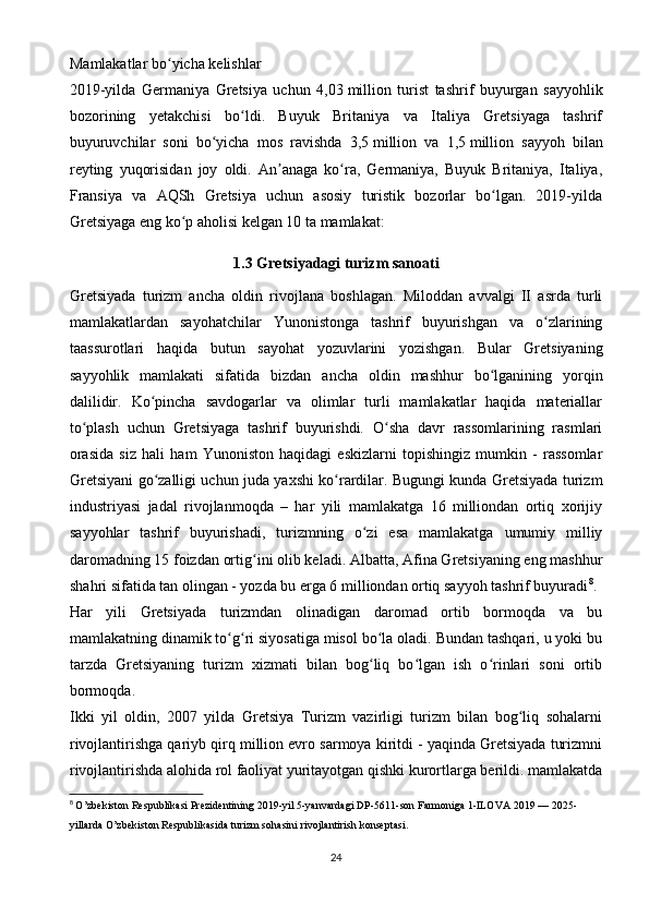 Mamlakatlar bo yicha kelishlarʻ
2019-yilda   Germaniya   Gretsiya   uchun   4,03   million   turist   tashrif   buyurgan   sayyohlik
bozorining   yetakchisi   bo ldi.   Buyuk   Britaniya   va   Italiya   Gretsiyaga   tashrif	
ʻ
buyuruvchilar   soni   bo yicha   mos   ravishda   3,5	
ʻ   million   va   1,5   million   sayyoh   bilan
reyting   yuqorisidan   joy   oldi.   An anaga   ko ra,   Germaniya,   Buyuk   Britaniya,   Italiya,	
ʼ ʻ
Fransiya   va   AQSh   Gretsiya   uchun   asosiy   turistik   bozorlar   bo lgan.   2019-yilda	
ʻ
Gretsiyaga eng ko p aholisi kelgan 10 ta mamlakat:	
ʻ
1.3   Gretsiyadagi turizm sanoati
Gretsiyada   turizm   ancha   oldin   rivojlana   boshlagan.   Miloddan   avvalgi   II   asrda   turli
mamlakatlardan   sayohatchilar   Yunonistonga   tashrif   buyurishgan   va   o zlarining	
ʻ
taassurotlari   haqida   butun   sayohat   yozuvlarini   yozishgan.   Bular   Gretsiyaning
sayyohlik   mamlakati   sifatida   bizdan   ancha   oldin   mashhur   bo lganining   yorqin	
ʻ
dalilidir.   Ko pincha   savdogarlar   va   olimlar   turli   mamlakatlar   haqida   materiallar	
ʻ
to plash   uchun   Gretsiyaga   tashrif   buyurishdi.   O sha   davr   rassomlarining   rasmlari	
ʻ ʻ
orasida   siz   hali   ham   Yunoniston   haqidagi   eskizlarni   topishingiz   mumkin   -   rassomlar
Gretsiyani go zalligi uchun juda yaxshi ko rardilar. Bugungi kunda Gretsiyada turizm	
ʻ ʻ
industriyasi   jadal   rivojlanmoqda   –   har   yili   mamlakatga   16   milliondan   ortiq   xorijiy
sayyohlar   tashrif   buyurishadi,   turizmning   o zi   esa   mamlakatga   umumiy   milliy	
ʻ
daromadning 15 foizdan ortig ini olib keladi. Albatta, Afina Gretsiyaning eng mashhur	
ʻ
shahri sifatida tan olingan - yozda bu erga 6 milliondan ortiq sayyoh tashrif buyuradi 8
.
Har   yili   Gretsiyada   turizmdan   olinadigan   daromad   ortib   bormoqda   va   bu
mamlakatning dinamik to g ri siyosatiga misol bo la oladi. Bundan tashqari, u yoki bu	
ʻ ʻ ʻ
tarzda   Gretsiyaning   turizm   xizmati   bilan   bog liq   bo lgan   ish   o rinlari   soni   ortib	
ʻ ʻ ʻ
bormoqda.
Ikki   yil   oldin,   2007   yilda   Gretsiya   Turizm   vazirligi   turizm   bilan   bog liq   sohalarni	
ʻ
rivojlantirishga qariyb qirq million evro sarmoya kiritdi - yaqinda Gretsiyada turizmni
rivojlantirishda alohida rol faoliyat yuritayotgan qishki kurortlarga berildi. mamlakatda
8
  O’zbekiston Respublikasi Prezidentining 2019-yil 5-yanvardagi DP-5611-son Farmoniga 1-ILOVA 2019 — 2025-
yillarda O’zbekiston Respublikasida turizm sohasini rivojlantirish konseptasi.
24