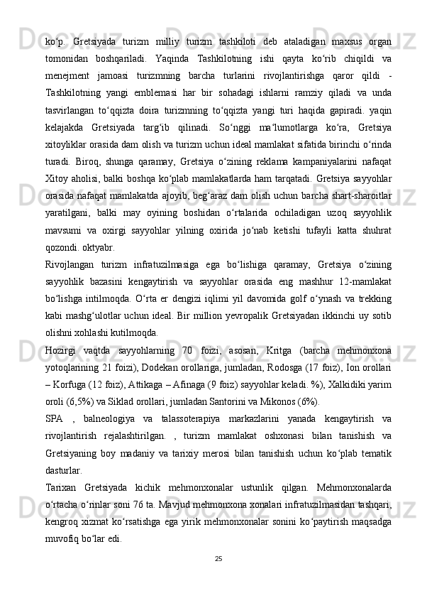 ko p.   Gretsiyada   turizm   milliy   turizm   tashkiloti   deb   ataladigan   maxsus   organʻ
tomonidan   boshqariladi.   Yaqinda   Tashkilotning   ishi   qayta   ko rib   chiqildi   va	
ʻ
menejment   jamoasi   turizmning   barcha   turlarini   rivojlantirishga   qaror   qildi   -
Tashkilotning   yangi   emblemasi   har   bir   sohadagi   ishlarni   ramziy   qiladi   va   unda
tasvirlangan   to qqizta   doira   turizmning   to qqizta   yangi   turi   haqida   gapiradi.   yaqin	
ʻ ʻ
kelajakda   Gretsiyada   targ ib   qilinadi.   So nggi   ma lumotlarga   ko ra,   Gretsiya	
ʻ ʻ ʻ ʻ
xitoyliklar orasida dam olish va turizm uchun ideal mamlakat sifatida birinchi o rinda	
ʻ
turadi.   Biroq,   shunga   qaramay,   Gretsiya   o zining   reklama   kampaniyalarini   nafaqat	
ʻ
Xitoy aholisi, balki  boshqa  ko plab mamlakatlarda ham  tarqatadi. Gretsiya  sayyohlar	
ʻ
orasida   nafaqat  mamlakatda  ajoyib, beg araz  dam  olish  uchun  barcha shart-sharoitlar	
ʻ
yaratilgani,   balki   may   oyining   boshidan   o rtalarida   ochiladigan   uzoq   sayyohlik	
ʻ
mavsumi   va   oxirgi   sayyohlar   yilning   oxirida   jo nab   ketishi   tufayli   katta   shuhrat	
ʻ
qozondi. oktyabr.
Rivojlangan   turizm   infratuzilmasiga   ega   bo lishiga   qaramay,   Gretsiya   o zining	
ʻ ʻ
sayyohlik   bazasini   kengaytirish   va   sayyohlar   orasida   eng   mashhur   12-mamlakat
bo lishga   intilmoqda.  	
ʻ O rta   er   dengizi   iqlimi   yil   davomida   golf   o ynash   va   trekking	ʻ ʻ
kabi  mashg ulotlar  uchun ideal. Bir  million yevropalik Gretsiyadan  ikkinchi  uy sotib	
ʻ
olishni xohlashi kutilmoqda.
Hozirgi   vaqtda   sayyohlarning   70   foizi,   asosan,   Kritga   (barcha   mehmonxona
yotoqlarining 21 foizi), Dodekan orollariga, jumladan, Rodosga (17 foiz), Ion orollari
– Korfuga (12 foiz), Attikaga – Afinaga (9 foiz) sayyohlar keladi. %), Xalkidiki yarim
oroli (6,5%) va Siklad orollari, jumladan Santorini va Mikonos (6%).
SPA   ,   balneologiya   va   talassoterapiya   markazlarini   yanada   kengaytirish   va
rivojlantirish   rejalashtirilgan.   ,   turizm   mamlakat   oshxonasi   bilan   tanishish   va
Gretsiyaning   boy   madaniy   va   tarixiy   merosi   bilan   tanishish   uchun   ko plab   tematik	
ʻ
dasturlar.
Tarixan   Gretsiyada   kichik   mehmonxonalar   ustunlik   qilgan.   Mehmonxonalarda
o rtacha o rinlar soni 76 ta. Mavjud mehmonxona xonalari infratuzilmasidan tashqari,	
ʻ ʻ
kengroq   xizmat   ko rsatishga   ega   yirik   mehmonxonalar   sonini   ko paytirish   maqsadga	
ʻ ʻ
muvofiq bo lar edi.	
ʻ
25 