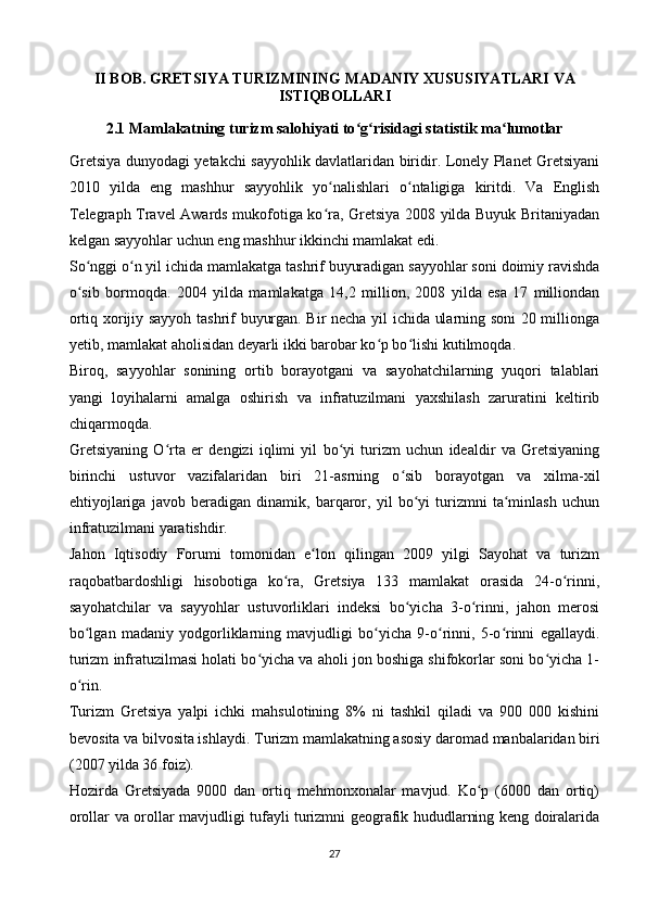 II BOB. GRETSIYA TURIZMINING MADANIY XUSUSIYATLARI  VA
ISTIQBOLLARI
2.1  Mamlakatning turizm salohiyati to g risidagi statistik ma lumotlarʻ ʻ ʻ
Gretsiya dunyodagi yetakchi sayyohlik davlatlaridan biridir. Lonely Planet Gretsiyani
2010   yilda   eng   mashhur   sayyohlik   yo nalishlari   o ntaligiga   kiritdi.   Va   English	
ʻ ʻ
Telegraph Travel Awards mukofotiga ko ra, Gretsiya 2008 yilda Buyuk Britaniyadan
ʻ
kelgan sayyohlar uchun eng mashhur ikkinchi mamlakat edi.
So nggi o n yil ichida mamlakatga tashrif buyuradigan sayyohlar soni doimiy ravishda	
ʻ ʻ
o sib   bormoqda.   2004   yilda   mamlakatga   14,2   million,   2008   yilda   esa   17   milliondan
ʻ
ortiq xorijiy sayyoh tashrif buyurgan. Bir necha yil ichida ularning soni 20 millionga
yetib, mamlakat aholisidan deyarli ikki barobar ko p bo lishi kutilmoqda.	
ʻ ʻ
Biroq,   sayyohlar   sonining   ortib   borayotgani   va   sayohatchilarning   yuqori   talablari
yangi   loyihalarni   amalga   oshirish   va   infratuzilmani   yaxshilash   zaruratini   keltirib
chiqarmoqda.
Gretsiyaning   O rta   er   dengizi   iqlimi   yil   bo yi   turizm   uchun   idealdir   va   Gretsiyaning	
ʻ ʻ
birinchi   ustuvor   vazifalaridan   biri   21-asrning   o sib   borayotgan   va   xilma-xil	
ʻ
ehtiyojlariga   javob   beradigan   dinamik,   barqaror,   yil   bo yi   turizmni   ta minlash   uchun	
ʻ ʻ
infratuzilmani yaratishdir.
Jahon   Iqtisodiy   Forumi   tomonidan   e lon   qilingan   2009   yilgi   Sayohat   va   turizm	
ʻ
raqobatbardoshligi   hisobotiga   ko ra,   Gretsiya   133   mamlakat   orasida   24-o rinni,	
ʻ ʻ
sayohatchilar   va   sayyohlar   ustuvorliklari   indeksi   bo yicha   3-o rinni,   jahon   merosi	
ʻ ʻ
bo lgan   madaniy   yodgorliklarning   mavjudligi   bo yicha   9-o rinni,   5-o rinni   egallaydi.	
ʻ ʻ ʻ ʻ
turizm infratuzilmasi holati bo yicha va aholi jon boshiga shifokorlar soni bo yicha 1-	
ʻ ʻ
o rin.	
ʻ
Turizm   Gretsiya   yalpi   ichki   mahsulotining   8%   ni   tashkil   qiladi   va   900   000   kishini
bevosita va bilvosita ishlaydi.  Turizm mamlakatning asosiy daromad manbalaridan biri
(2007 yilda 36 foiz).
Hozirda   Gretsiyada   9000   dan   ortiq   mehmonxonalar   mavjud.   Ko p   (6000   dan   ortiq)	
ʻ
orollar va orollar mavjudligi tufayli turizmni geografik hududlarning keng doiralarida
27 