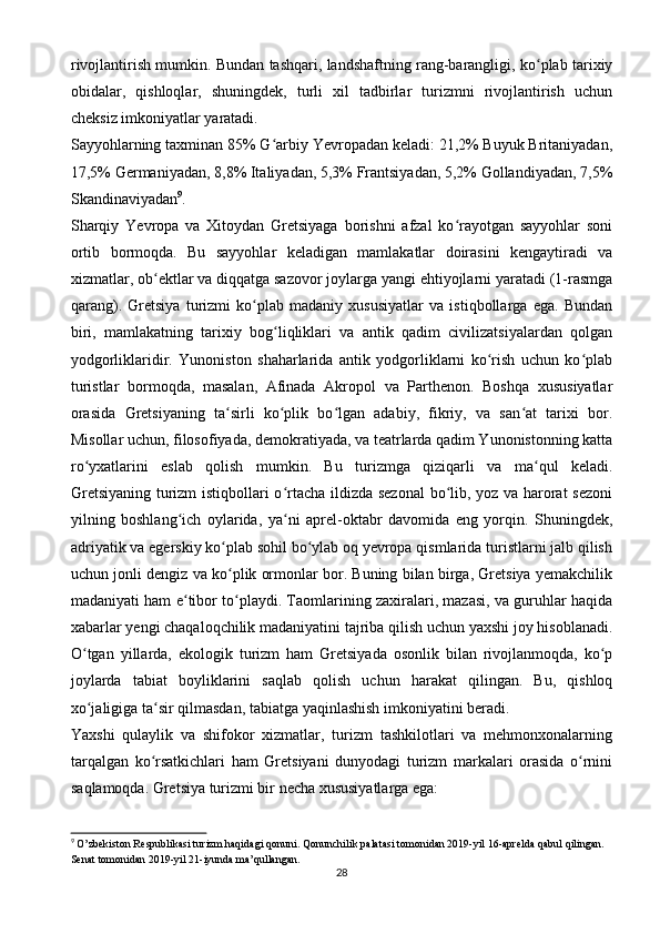 rivojlantirish mumkin. Bundan tashqari, landshaftning rang-barangligi, ko plab tarixiyʻ
obidalar,   qishloqlar,   shuningdek,   turli   xil   tadbirlar   turizmni   rivojlantirish   uchun
cheksiz imkoniyatlar yaratadi.
Sayyohlarning taxminan 85% G arbiy Yevropadan keladi: 21,2% Buyuk Britaniyadan,	
ʻ
17,5% Germaniyadan, 8,8% Italiyadan, 5,3% Frantsiyadan, 5,2% Gollandiyadan, 7,5%
Skandinaviyadan 9
.
Sharqiy   Yevropa   va   Xitoydan   Gretsiyaga   borishni   afzal   ko rayotgan   sayyohlar   soni	
ʻ
ortib   bormoqda.   Bu   sayyohlar   keladigan   mamlakatlar   doirasini   kengaytiradi   va
xizmatlar, ob ektlar va diqqatga sazovor joylarga yangi ehtiyojlarni yaratadi (1-rasmga	
ʻ
qarang).   Gretsiya   turizmi   ko plab   madaniy   xususiyatlar   va   istiqbollarga   ega.   Bundan	
ʻ
biri,   mamlakatning   tarixiy   bog liqliklari   va   antik   qadim   civilizatsiyalardan   qolgan	
ʻ
yodgorliklaridir.   Yunoniston   shaharlarida   antik   yodgorliklarni   ko rish   uchun   ko plab	
ʻ ʻ
turistlar   bormoqda,   masalan,   Afinada   Akropol   va   Parthenon.   Boshqa   xususiyatlar
orasida   Gretsiyaning   ta sirli   ko plik   bo lgan   adabiy,   fikriy,   va   san at   tarixi   bor.	
ʻ ʻ ʻ ʻ
Misollar uchun, filosofiyada, demokratiyada, va teatrlarda qadim Yunonistonning katta
ro yxatlarini   eslab   qolish   mumkin.   Bu   turizmga   qiziqarli   va   ma qul   keladi.	
ʻ ʻ
Gretsiyaning turizm istiqbollari o rtacha ildizda sezonal  bo lib, yoz va harorat  sezoni	
ʻ ʻ
yilning   boshlang ich   oylarida,   ya ni   aprel-oktabr   davomida   eng   yorqin.   Shuningdek,	
ʻ ʻ
adriyatik va egerskiy ko plab sohil bo ylab oq yevropa qismlarida turistlarni jalb qilish	
ʻ ʻ
uchun jonli dengiz va ko plik ormonlar bor. Buning bilan birga, Gretsiya yemakchilik
ʻ
madaniyati ham e tibor to playdi. Taomlarining zaxiralari, mazasi, va guruhlar haqida	
ʻ ʻ
xabarlar yengi chaqaloqchilik madaniyatini tajriba qilish uchun yaxshi joy hisoblanadi.
O tgan   yillarda,   ekologik   turizm   ham   Gretsiyada   osonlik   bilan   rivojlanmoqda,   ko p	
ʻ ʻ
joylarda   tabiat   boyliklarini   saqlab   qolish   uchun   harakat   qilingan.   Bu,   qishloq
xo jaligiga ta sir qilmasdan, tabiatga yaqinlashish imkoniyatini beradi.
ʻ ʻ
Yaxshi   qulaylik   va   shifokor   xizmatlar,   turizm   tashkilotlari   va   mehmonxonalarning
tarqalgan   ko rsatkichlari   ham   Gretsiyani   dunyodagi   turizm   markalari   orasida   o rnini	
ʻ ʻ
saqlamoqda. Gretsiya turizmi bir necha xususiyatlarga ega:
9
  O’zbekiston Respublikasi turizm haqidagi qonuni. Qonunchilik palatasi tomonidan 2019-yil 16-aprelda qabul qilingan. 
Senat tomonidan 2019-yil 21 - iyunda ma’qullangan.
28 