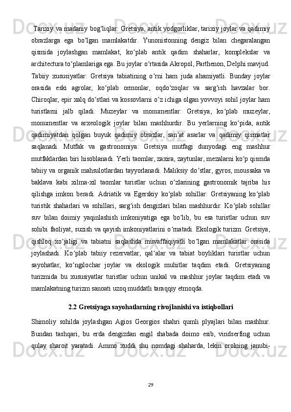   Tarixiy va madaniy bog liqlar: Gretsiya, antik yodgorliklar, tarixiy joylar va qadimiyʻ
obrazlarga   ega   bo lgan   mamlakatdir.   Yunonistonning   dengiz   bilan   chegaralangan	
ʻ
qismida   joylashgan   mamlakat,   ko plab   antik   qadim   shaharlar,   komplekslar   va	
ʻ
architectura to plamlariga ega. Bu joylar o rtasida Akropol, Parthenon, Delphi mavjud.	
ʻ ʻ
Tabiiy   xususiyatlar:   Gretsiya   tabiatining   o rni   ham   juda   ahamiyatli.   Bunday   joylar	
ʻ
orasida   eski   agrolar,   ko plab   ormonlar,   oqdo zoqlar   va   sarg ish   havzalar   bor.	
ʻ ʻ ʻ
Chiroqlar, epir xalq do stlari va kossovlarni o z ichiga olgan yovvoyi sohil joylar ham	
ʻ ʻ
turistlarni   jalb   qiladi.   Muzeylar   va   monumentlar:   Gretsiya,   ko plab   muzeylar,	
ʻ
monumentlar   va   arxeologik   joylar   bilan   mashhurdir.   Bu   yerlarning   ko pida,   antik	
ʻ
qadimiyatdan   qolgan   buyuk   qadimiy   obrazlar,   san at   asarlar   va   qadimiy   qismatlar	
ʻ
saqlanadi.   Mutfak   va   gastronomiya:   Gretsiya   mutfagi   dunyodagi   eng   mashhur
mutfaklardan biri hisoblanadi. Yerli taomlar, zaxira, zaytunlar, mezalarni ko p qismda	
ʻ
tabiiy va organik mahsulotlardan tayyorlanadi. Maliksiy do stlar, gyros, moussaka  va	
ʻ
baklava   kabi   xilma-xil   taomlar   turistlar   uchun   o zlarining   gastronomik   tajriba   his	
ʻ
qilishga   imkon   beradi.   Adriatik   va   Egerskiy   ko plab   sohillar:   Gretsiyaning   ko plab	
ʻ ʻ
turistik   shaharlari   va   sohillari,   sarg ish   dengizlari   bilan   mashhurdir.   Ko plab   sohillar	
ʻ ʻ
suv   bilan   doimiy   yaqinlashish   imkoniyatiga   ega   bo lib,   bu   esa   turistlar   uchun   suv	
ʻ
sohibi faoliyat, suzish va qayish imkoniyatlarini o rnatadi. Ekologik turizm: Gretsiya,	
ʻ
qishloq   xo jaligi   va   tabiatni   saqlashda   muvaffaqiyatli   bo lgan   mamlakatlar   orasida	
ʻ ʻ
joylashadi.   Ko plab   tabiiy   rezervatlar,   qal alar   va   tabiat   boyliklari   turistlar   uchun	
ʻ ʻ
sayohatlar,   ko ngilochar   joylar   va   ekologik   muhitlar   taqdim   etadi.   Gretsiyaning
ʻ
turizmida   bu   xususiyatlar   turistlar   uchun   unikal   va   mashhur   joylar   taqdim   etadi   va
mamlakatning turizm sanoati uzoq muddatli taraqqiy etmoqda.
2. 2  Gretsiyaga sayohatlarning rivojlanishi va istiqbollari
Shimoliy   sohilda   joylashgan   Agios   Georgios   shahri   qumli   plyajlari   bilan   mashhur.
Bundan   tashqari,   bu   erda   dengizdan   engil   shabada   doimo   esib,   vindserfing   uchun
qulay   sharoit   yaratadi.   Ammo   xuddi   shu   nomdagi   shaharda,   lekin   orolning   janubi-
29 