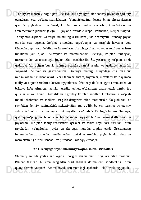 Tarixiy va madaniy bog liqlar: Gretsiya, antik yodgorliklar, tarixiy joylar va qadimiyʻ
obrazlarga   ega   bo lgan   mamlakatdir.   Yunonistonning   dengiz   bilan   chegaralangan	
ʻ
qismida   joylashgan   mamlakat,   ko plab   antik   qadim   shaharlar,   komplekslar   va	
ʻ
architectura to plamlariga ega. Bu joylar o rtasida Akropol, Parthenon, Delphi mavjud.	
ʻ ʻ
Tabiiy   xususiyatlar:   Gretsiya   tabiatining   o rni   ham   juda   ahamiyatli.   Bunday   joylar	
ʻ
orasida   eski   agrolar,   ko plab   ormonlar,   oqdo zoqlar   va   sarg ish   havzalar   bor.	
ʻ ʻ ʻ
Chiroqlar, epir xalq do stlari va kossovlarni o z ichiga olgan yovvoyi sohil joylar ham	
ʻ ʻ
turistlarni   jalb   qiladi.   Muzeylar   va   monumentlar:   Gretsiya,   ko plab   muzeylar,	
ʻ
monumentlar   va   arxeologik   joylar   bilan   mashhurdir.   Bu   yerlarning   ko pida,   antik	
ʻ
qadimiyatdan   qolgan   buyuk   qadimiy   obrazlar,   san at   asarlar   va   qadimiy   qismatlar	
ʻ
saqlanadi.   Mutfak   va   gastronomiya:   Gretsiya   mutfagi   dunyodagi   eng   mashhur
mutfaklardan biri hisoblanadi. Yerli taomlar, zaxira, zaytunlar, mezalarni ko p qismda	
ʻ
tabiiy va organik mahsulotlardan tayyorlanadi. Maliksiy do stlar, gyros, moussaka  va	
ʻ
baklava   kabi   xilma-xil   taomlar   turistlar   uchun   o zlarining   gastronomik   tajriba   his	
ʻ
qilishga   imkon   beradi.   Adriatik   va   Egerskiy   ko plab   sohillar:   Gretsiyaning   ko plab	
ʻ ʻ
turistik   shaharlari   va   sohillari,   sarg ish   dengizlari   bilan   mashhurdir.   Ko plab   sohillar	
ʻ ʻ
suv   bilan   doimiy   yaqinlashish   imkoniyatiga   ega   bo lib,   bu   esa   turistlar   uchun   suv	
ʻ
sohibi faoliyat, suzish va qayish imkoniyatlarini o rnatadi. Ekologik turizm: Gretsiya,	
ʻ
qishloq   xo jaligi   va   tabiatni   saqlashda   muvaffaqiyatli   bo lgan   mamlakatlar   orasida	
ʻ ʻ
joylashadi.   Ko plab   tabiiy   rezervatlar,   qal alar   va   tabiat   boyliklari   turistlar   uchun	
ʻ ʻ
sayohatlar,   ko ngilochar   joylar   va   ekologik   muhitlar   taqdim   etadi.   Gretsiyaning
ʻ
turizmida   bu   xususiyatlar   turistlar   uchun   unikal   va   mashhur   joylar   taqdim   etadi   va
mamlakatning turizm sanoati uzoq muddatli taraqqiy etmoqda.
2. 2  Gretsiyaga sayohatlarning rivojlanishi va istiqbollari
Shimoliy   sohilda   joylashgan   Agios   Georgios   shahri   qumli   plyajlari   bilan   mashhur.
Bundan   tashqari,   bu   erda   dengizdan   engil   shabada   doimo   esib,   vindserfing   uchun
qulay   sharoit   yaratadi.   Ammo   xuddi   shu   nomdagi   shaharda,   lekin   orolning   janubi-
29
