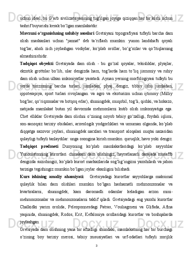 uchun ideal, bu G arb sivilizatsiyasining tug ilgan joyiga qiziqqan har bir kishi uchunʻ ʻ
tashrif buyurishi kerak bo lgan mamlakatdir.	
ʻ
Mavzuni o rganishning uslubiy asoslari	
ʻ   Gretsiyani topografiyasi tufayli barcha dam
olish   maskanlari   uchun   "jannat"   deb   ta riflash   mumkin:   yunon   landshafti   qoyali	
ʻ
tog lar,   aholi   zich   joylashgan   vodiylar,   ko plab   orollar,   bo g ozlar   va   qo ltiqlarning	
ʻ ʻ ʻ ʻ ʻ
almashinishidir.
Tadqiqot   obyekti   Gretsiyada   dam   olish   -   bu   go zal   qoyalar,   tekisliklar,   plyajlar,	
ʻ
ekzotik   grottolar   bo lib,   ular   dengizda   ham,   tog larda   ham   to liq   jismoniy   va   ruhiy	
ʻ ʻ ʻ
dam olish uchun ulkan imkoniyatlar yaratadi. Aynan yerning morfologiyasi tufayli bu
yerda   turizmning   barcha   turlari,   jumladan,   plyaj,   dengiz,   tibbiy   (shu   jumladan,
ippoterapiya,   sport   turlari   rivojlangan.   va   agro   va   ekoturizm   uchun   ijtimoiy   (Milliy
bog lar, qo riqxonalar va botqoq erlar), shuningdek, muqobil, tog li, qishki, va hokazo,	
ʻ ʻ ʻ
natijada   mamlakat   butun   yil   davomida   mehmonlarni   kutib   olish   imkoniyatiga   ega.
Chet   elliklar   Gretsiyada   dam   olishni   o zining   noyob   tabiiy   go zalligi,   foydali   iqlimi,	
ʻ ʻ
son-sanoqsiz   tarixiy   obidalari,   arxeologik   yodgorliklari   va   umuman   olganda,   ko plab	
ʻ
diqqatga   sazovor   joylari,   shuningdek   narxlari   va   transport   aloqalari   nuqtai   nazaridan
qulayligi tufayli tanlaydilar: unga osongina kirish mumkin. quruqlik, havo yoki dengiz.
Tadqiqot   predmeti   Dunyoning   ko plab   mamlakatlaridagi   ko plab   sayyohlar	
ʻ ʻ
Yunonistonning   kurortlari   chinakam   dam   olishingiz,   hayratlanarli   darajada   musaffo
dengizda suzishingiz, ko plab kurort markazlarida sog lig ingizni yaxshilash va jahon	
ʻ ʻ ʻ
tarixiga tegishingiz mumkin bo lgan joylar ekanligini bilishadi.	
ʻ
Kurs   ishining   amaliy   ahamiyati:     Gretsiyadagi   kurortlar   sayyohlarga   maksimal
qulaylik   bilan   dam   olishlari   mumkin   bo lgan   hashamatli   mehmonxonalar   va	
ʻ
kvartiralarni,   shuningdek,   kam   daromadli   odamlar   keladigan   arzon   mini-
mehmonxonalar   va   mehmonxonalarni   taklif   qiladi.   Gretsiyadagi   eng   yaxshi   kurortlar
Chalkidki   yarim   orolida,   Peleoponnesdagi   Patras,   Vouliagmeni   va   Glifada,   Afina
yaqinida,   shuningdek,   Rodos,   Krit,   Kefaloniya   orollaridagi   kurortlar   va   boshqalarda
joylashgan.
Gretsiyada dam olishning yana bir afzalligi shundaki, mamlakatning har bir burchagi
o zining   boy   tarixiy   merosi,   tabiiy   xususiyatlari   va   urf-odatlari   tufayli   xorijlik	
ʻ
3
