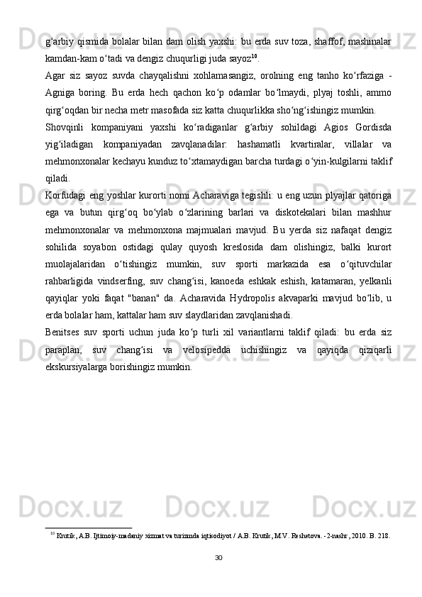 g arbiy qismida bolalar bilan dam olish yaxshi: bu erda suv toza, shaffof, mashinalarʻ
kamdan-kam o tadi va dengiz chuqurligi juda sayoz	
ʻ 10
.
Agar   siz   sayoz   suvda   chayqalishni   xohlamasangiz,   orolning   eng   tanho   ko rfaziga   -	
ʻ
Agniga   boring.   Bu   erda   hech   qachon   ko p   odamlar   bo lmaydi,   plyaj   toshli,   ammo	
ʻ ʻ
qirg oqdan bir necha metr masofada siz katta chuqurlikka sho ng ishingiz mumkin.	
ʻ ʻ ʻ
Shovqinli   kompaniyani   yaxshi   ko radiganlar   g arbiy   sohildagi   Agios   Gordisda	
ʻ ʻ
yig iladigan   kompaniyadan   zavqlanadilar:   hashamatli   kvartiralar,   villalar   va	
ʻ
mehmonxonalar kechayu kunduz to xtamaydigan barcha turdagi o yin-kulgilarni taklif	
ʻ ʻ
qiladi.
Korfudagi eng yoshlar kurorti nomi Acharaviga tegishli: u eng uzun plyajlar qatoriga
ega   va   butun   qirg oq   bo ylab   o zlarining   barlari   va   diskotekalari   bilan   mashhur	
ʻ ʻ ʻ
mehmonxonalar   va   mehmonxona   majmualari   mavjud.   Bu   yerda   siz   nafaqat   dengiz
sohilida   soyabon   ostidagi   qulay   quyosh   kreslosida   dam   olishingiz,   balki   kurort
muolajalaridan   o tishingiz   mumkin,   suv   sporti   markazida   esa   o qituvchilar
ʻ ʻ
rahbarligida   vindserfing,   suv   chang isi,   kanoeda   eshkak   eshish,   katamaran,   yelkanli	
ʻ
qayiqlar   yoki   faqat   "banan"   da.   Acharavida   Hydropolis   akvaparki   mavjud   bo lib,   u	
ʻ
erda bolalar ham, kattalar ham suv slaydlaridan zavqlanishadi.
Benitses   suv   sporti   uchun   juda   ko p   turli   xil   variantlarni   taklif   qiladi:   bu   erda   siz	
ʻ
paraplan,   suv   chang isi   va   velosipedda   uchishingiz   va   qayiqda   qiziqarli	
ʻ
ekskursiyalarga borishingiz mumkin.
10
  Krutik, A.B. Ijtimoiy-madaniy xizmat va turizmda iqtisodiyot / A.B. Krutik, M.V. Reshetova. -2-nashr, 2010.  B. 218.
30 