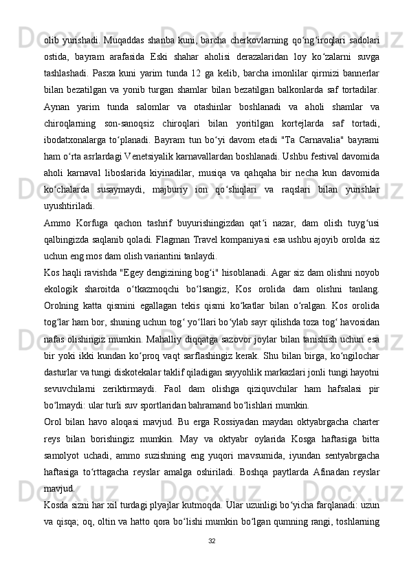 olib   yurishadi.   Muqaddas   shanba   kuni,   barcha   cherkovlarning   qo ng iroqlari   sadolariʻ ʻ
ostida,   bayram   arafasida   Eski   shahar   aholisi   derazalaridan   loy   ko zalarni   suvga	
ʻ
tashlashadi.   Pasxa   kuni   yarim   tunda   12   ga   kelib,   barcha   imonlilar   qirmizi   bannerlar
bilan   bezatilgan   va   yonib   turgan   shamlar   bilan   bezatilgan   balkonlarda   saf   tortadilar.
Aynan   yarim   tunda   salomlar   va   otashinlar   boshlanadi   va   aholi   shamlar   va
chiroqlarning   son-sanoqsiz   chiroqlari   bilan   yoritilgan   kortejlarda   saf   tortadi,
ibodatxonalarga   to planadi.   Bayram   tun   bo yi   davom   etadi   "Ta   Carnavalia"   bayrami	
ʻ ʻ
ham o rta asrlardagi Venetsiyalik karnavallardan boshlanadi. Ushbu festival davomida	
ʻ
aholi   karnaval   liboslarida   kiyinadilar,   musiqa   va   qahqaha   bir   necha   kun   davomida
ko chalarda   susaymaydi,   majburiy   ion   qo shiqlari   va   raqslari   bilan   yurishlar	
ʻ ʻ
uyushtiriladi.
Ammo   Korfuga   qachon   tashrif   buyurishingizdan   qat i   nazar,   dam   olish   tuyg usi	
ʻ ʻ
qalbingizda saqlanib qoladi. Flagman Travel kompaniyasi esa ushbu ajoyib orolda siz
uchun eng mos dam olish variantini tanlaydi.
Kos haqli ravishda "Egey dengizining bog i" hisoblanadi. Agar siz dam olishni noyob	
ʻ
ekologik   sharoitda   o tkazmoqchi   bo lsangiz,   Kos   orolida   dam   olishni   tanlang.	
ʻ ʻ
Orolning   katta   qismini   egallagan   tekis   qismi   ko katlar   bilan   o ralgan.   Kos   orolida	
ʻ ʻ
tog lar ham bor, shuning uchun tog  yo llari bo ylab sayr qilishda toza tog  havosidan	
ʻ ʻ ʻ ʻ ʻ
nafas olishingiz  mumkin. Mahalliy  diqqatga sazovor  joylar  bilan tanishish  uchun esa
bir   yoki   ikki   kundan   ko proq   vaqt   sarflashingiz   kerak.   Shu   bilan   birga,   ko ngilochar	
ʻ ʻ
dasturlar va tungi diskotekalar taklif qiladigan sayyohlik markazlari jonli tungi hayotni
sevuvchilarni   zeriktirmaydi.   Faol   dam   olishga   qiziquvchilar   ham   hafsalasi   pir
bo lmaydi: ular turli suv sportlaridan bahramand bo lishlari mumkin.	
ʻ ʻ
Orol   bilan   havo   aloqasi   mavjud.   Bu   erga   Rossiyadan   maydan   oktyabrgacha   charter
reys   bilan   borishingiz   mumkin.   May   va   oktyabr   oylarida   Kosga   haftasiga   bitta
samolyot   uchadi,   ammo   suzishning   eng   yuqori   mavsumida,   iyundan   sentyabrgacha
haftasiga   to rttagacha   reyslar   amalga   oshiriladi.   Boshqa   paytlarda   Afinadan   reyslar	
ʻ
mavjud.
Kosda sizni har xil turdagi plyajlar kutmoqda. Ular uzunligi bo yicha farqlanadi: uzun	
ʻ
va qisqa; oq, oltin va hatto qora bo lishi mumkin bo lgan qumning rangi, toshlarning	
ʻ ʻ
32