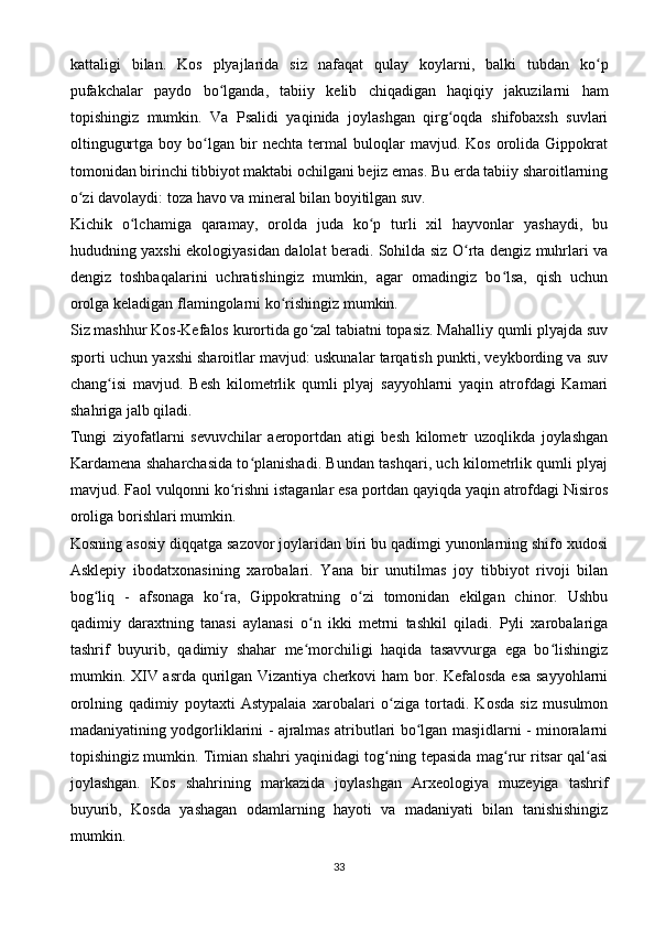 kattaligi   bilan.   Kos   plyajlarida   siz   nafaqat   qulay   koylarni,   balki   tubdan   ko pʻ
pufakchalar   paydo   bo lganda,   tabiiy   kelib   chiqadigan   haqiqiy   jakuzilarni   ham	
ʻ
topishingiz   mumkin.   Va   Psalidi   yaqinida   joylashgan   qirg oqda   shifobaxsh   suvlari	
ʻ
oltingugurtga   boy  bo lgan  bir   nechta   termal   buloqlar   mavjud.  Kos   orolida  Gippokrat	
ʻ
tomonidan birinchi tibbiyot maktabi ochilgani bejiz emas. Bu erda tabiiy sharoitlarning
o zi davolaydi: toza havo va mineral bilan boyitilgan suv.	
ʻ
Kichik   o lchamiga   qaramay,   orolda   juda   ko p   turli   xil   hayvonlar   yashaydi,   bu	
ʻ ʻ
hududning yaxshi ekologiyasidan dalolat beradi. Sohilda siz O rta dengiz muhrlari va	
ʻ
dengiz   toshbaqalarini   uchratishingiz   mumkin,   agar   omadingiz   bo lsa,   qish   uchun	
ʻ
orolga keladigan flamingolarni ko rishingiz mumkin.	
ʻ
Siz mashhur Kos-Kefalos kurortida go zal tabiatni topasiz. Mahalliy qumli plyajda suv	
ʻ
sporti uchun yaxshi sharoitlar mavjud: uskunalar tarqatish punkti, veykbording va suv
chang isi   mavjud.   Besh   kilometrlik   qumli   plyaj   sayyohlarni   yaqin   atrofdagi   Kamari	
ʻ
shahriga jalb qiladi.
Tungi   ziyofatlarni   sevuvchilar   aeroportdan   atigi   besh   kilometr   uzoqlikda   joylashgan
Kardamena shaharchasida to planishadi. Bundan tashqari, uch kilometrlik qumli plyaj	
ʻ
mavjud. Faol vulqonni ko rishni istaganlar esa portdan qayiqda yaqin atrofdagi Nisiros	
ʻ
oroliga borishlari mumkin.
Kosning asosiy diqqatga sazovor joylaridan biri bu qadimgi yunonlarning shifo xudosi
Asklepiy   ibodatxonasining   xarobalari.   Yana   bir   unutilmas   joy   tibbiyot   rivoji   bilan
bog liq   -   afsonaga   ko ra,   Gippokratning   o zi   tomonidan   ekilgan   chinor.   Ushbu	
ʻ ʻ ʻ
qadimiy   daraxtning   tanasi   aylanasi   o n   ikki   metrni   tashkil   qiladi.   Pyli   xarobalariga	
ʻ
tashrif   buyurib,   qadimiy   shahar   me morchiligi   haqida   tasavvurga   ega   bo lishingiz
ʻ ʻ
mumkin. XIV asrda qurilgan Vizantiya cherkovi  ham  bor. Kefalosda esa sayyohlarni
orolning   qadimiy   poytaxti   Astypalaia   xarobalari   o ziga   tortadi.   Kosda   siz   musulmon	
ʻ
madaniyatining yodgorliklarini - ajralmas atributlari bo lgan masjidlarni - minoralarni	
ʻ
topishingiz mumkin. Timian shahri yaqinidagi tog ning tepasida mag rur ritsar qal asi	
ʻ ʻ ʻ
joylashgan.   Kos   shahrining   markazida   joylashgan   Arxeologiya   muzeyiga   tashrif
buyurib,   Kosda   yashagan   odamlarning   hayoti   va   madaniyati   bilan   tanishishingiz
mumkin.
33 