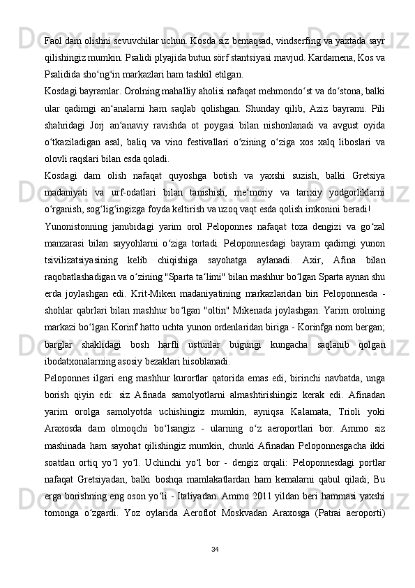 Faol dam olishni sevuvchilar uchun. Kosda siz bemaqsad, vindserfing va yaxtada sayr
qilishingiz mumkin. Psalidi plyajida butun sörf stantsiyasi mavjud. Kardamena, Kos va
Psalidida sho ng in markazlari ham tashkil etilgan.ʻ ʻ
Kosdagi bayramlar. Orolning mahalliy aholisi nafaqat mehmondo st va do stona, balki	
ʻ ʻ
ular   qadimgi   an analarni   ham   saqlab   qolishgan.   Shunday   qilib,   Aziz   bayrami.   Pili	
ʻ
shahridagi   Jorj   an anaviy   ravishda   ot   poygasi   bilan   nishonlanadi   va   avgust   oyida	
ʻ
o tkaziladigan   asal,   baliq   va   vino   festivallari   o zining   o ziga   xos   xalq   liboslari   va	
ʻ ʻ ʻ
olovli raqslari bilan esda qoladi.
Kosdagi   dam   olish   nafaqat   quyoshga   botish   va   yaxshi   suzish,   balki   Gretsiya
madaniyati   va   urf-odatlari   bilan   tanishish,   me moriy   va   tarixiy   yodgorliklarni	
ʻ
o rganish, sog lig ingizga foyda keltirish va uzoq vaqt esda qolish imkonini beradi!	
ʻ ʻ ʻ
Yunonistonning   janubidagi   yarim   orol   Peloponnes   nafaqat   toza   dengizi   va   go zal	
ʻ
manzarasi   bilan   sayyohlarni   o ziga   tortadi.   Peloponnesdagi   bayram   qadimgi   yunon	
ʻ
tsivilizatsiyasining   kelib   chiqishiga   sayohatga   aylanadi.   Axir,   Afina   bilan
raqobatlashadigan va o zining "Sparta ta limi" bilan mashhur bo lgan Sparta aynan shu	
ʻ ʻ ʻ
erda   joylashgan   edi.   Krit-Miken   madaniyatining   markazlaridan   biri   Peloponnesda   -
shohlar  qabrlari  bilan  mashhur  bo lgan  "oltin" Mikenada   joylashgan.   Yarim   orolning	
ʻ
markazi bo lgan Korinf hatto uchta yunon ordenlaridan biriga - Korinfga nom bergan;	
ʻ
barglar   shaklidagi   bosh   harfli   ustunlar   bugungi   kungacha   saqlanib   qolgan
ibodatxonalarning asosiy bezaklari hisoblanadi.
Peloponnes   ilgari   eng   mashhur   kurortlar   qatorida   emas   edi,   birinchi   navbatda,   unga
borish   qiyin   edi:   siz   Afinada   samolyotlarni   almashtirishingiz   kerak   edi.   Afinadan
yarim   orolga   samolyotda   uchishingiz   mumkin,   ayniqsa   Kalamata,   Trioli   yoki
Araxosda   dam   olmoqchi   bo lsangiz   -   ularning   o z   aeroportlari   bor.   Ammo   siz	
ʻ ʻ
mashinada   ham   sayohat   qilishingiz   mumkin,   chunki   Afinadan   Peloponnesgacha   ikki
soatdan   ortiq   yo l   yo l.   Uchinchi   yo l   bor   -   dengiz   orqali:   Peloponnesdagi   portlar	
ʻ ʻ ʻ
nafaqat   Gretsiyadan,   balki   boshqa   mamlakatlardan   ham   kemalarni   qabul   qiladi;   Bu
erga borishning eng oson yo li - Italiyadan. Ammo 2011 yildan beri hammasi  yaxshi	
ʻ
tomonga   o zgardi.   Yoz   oylarida   Aeroflot   Moskvadan   Araxosga   (Patrai   aeroporti)	
ʻ
34