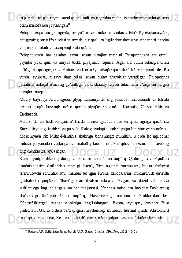 to g ridan-to g ri reysni amalga oshiradi va u yerdan mahalliy mehmonxonalarga toshʻ ʻ ʻ ʻ
otish masofasida joylashgan 11
.
Peloponnesga borganingizda, siz yo l muammolarini unutasiz. Ma rifiy ekskursiyalar,	
ʻ ʻ
dengizning musaffo suvlarida suzish, qiziqarli ko ngilochar dastur va suv sporti barcha	
ʻ
vaqtingizni oladi va uzoq vaqt esda qoladi.
Peloponnesda   har   qanday   lazzat   uchun   plyajlar   mavjud.   Peloponnesda   siz   qumli
plyajlar   yoki   qum   va   mayda   toshli   plyajlarni   topasiz.   Agar   siz   butun   oilangiz   bilan
ta tilga chiqsangiz, unda Achaea va Korinfiya plyajlariga ustunlik berish yaxshidir. Bu	
ʻ
yerda,   ayniqsa,   oilaviy   dam   olish   uchun   qulay   sharoitlar   yaratilgan.   Peloponnes
janubida nafaqat o zining go zalligi, balki shaxsiy hayoti bilan ham o ziga tortadigan	
ʻ ʻ ʻ
plyajlar mavjud.
Moviy   bayroqli   Archangelos   plyaji   Lakoniyada   eng   yaxshisi   hisoblanadi   va   Elisda
osmon   rangli   bayroqli   uchta   qumli   plyajlar   mavjud   -   Kurouta,   Chrysi   Akti   va
Zacharoda.
Achaea da   siz   tosh   va   qum   o rtasida   tanlovingiz   ham   bor   va   qaroringizga   qarab   siz	
ʻ ʻ
Simpolitiyadagi toshli plyajga yoki Kalogriyadagi qumli plyajga borishingiz mumkin.
Messiniyada   siz   Mikri-Mantinia   shahriga   borishingiz   mumkin,   u   erda   ko ngilochar	
ʻ
industriya yanada rivojlangan va mahalliy taomlarni taklif qiluvchi restoranlar suvning
eng chekkasida joylashgan.
Korinf   yodgorliklari   qadimgi   va   xristian   tarixi   bilan   bog liq.   Qadimgi   davr   Apollon	
ʻ
ibodatxonasini   (miloddan   avvalgi   6-asr),   Rim   agorasi   xarobalari,   butun   shaharni
ta minlovchi   ichimlik   suvi   manbai   bo lgan   Pirena   xarobalarini,   hukmronlik   davrida	
ʼ ʻ
gladiatorlar   janglari   o tkazilgan   amfiteatrni   eslatadi.   Avgust   va   davolovchi   xudo	
ʻ
Asklepiyga   bag ishlangan   ma bad   majmuasi.   Xristian   tarixi   esa   havoriy   Pavlusning	
ʻ ʻ
shahardagi   faoliyati   bilan   bog liq;   Havoriyning   mashhur   maktublaridan   biri	
ʻ
"Korinfliklarga"   shahar   aholisiga   bag ishlangan.   Bema,   ayniqsa,   havoriy   Rim	
ʻ
prokonsuli  Gallio oldida va z qilgan maydondagi minbarni hurmat qiladi. Akrokorinf	
ʻ
tepaligida Vizantiya, Rim va Turk istilolarini eslab qolgan devor qoldiqlari topiladi.
11
  Gradov, A.P. Milliy iqtisodiyot: darslik / A.P. Gradov. 2-nashr.-SPb.: Peter, 2018. - 240 p.
35 