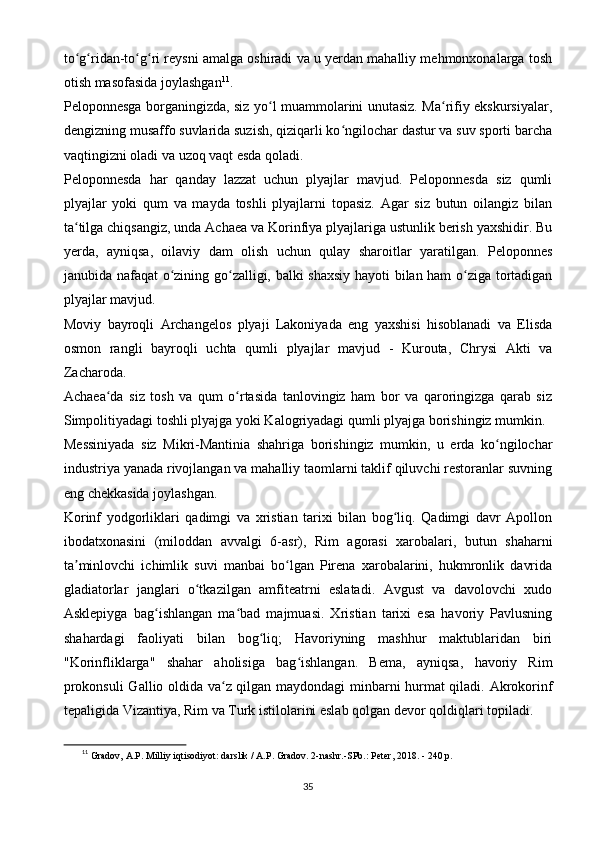 to g ridan-to g ri reysni amalga oshiradi va u yerdan mahalliy mehmonxonalarga toshʻ ʻ ʻ ʻ
otish masofasida joylashgan 11
.
Peloponnesga borganingizda, siz yo l muammolarini unutasiz. Ma rifiy ekskursiyalar,	
ʻ ʻ
dengizning musaffo suvlarida suzish, qiziqarli ko ngilochar dastur va suv sporti barcha	
ʻ
vaqtingizni oladi va uzoq vaqt esda qoladi.
Peloponnesda   har   qanday   lazzat   uchun   plyajlar   mavjud.   Peloponnesda   siz   qumli
plyajlar   yoki   qum   va   mayda   toshli   plyajlarni   topasiz.   Agar   siz   butun   oilangiz   bilan
ta tilga chiqsangiz, unda Achaea va Korinfiya plyajlariga ustunlik berish yaxshidir. Bu	
ʻ
yerda,   ayniqsa,   oilaviy   dam   olish   uchun   qulay   sharoitlar   yaratilgan.   Peloponnes
janubida nafaqat o zining go zalligi, balki shaxsiy hayoti bilan ham o ziga tortadigan	
ʻ ʻ ʻ
plyajlar mavjud.
Moviy   bayroqli   Archangelos   plyaji   Lakoniyada   eng   yaxshisi   hisoblanadi   va   Elisda
osmon   rangli   bayroqli   uchta   qumli   plyajlar   mavjud   -   Kurouta,   Chrysi   Akti   va
Zacharoda.
Achaea da   siz   tosh   va   qum   o rtasida   tanlovingiz   ham   bor   va   qaroringizga   qarab   siz	
ʻ ʻ
Simpolitiyadagi toshli plyajga yoki Kalogriyadagi qumli plyajga borishingiz mumkin.
Messiniyada   siz   Mikri-Mantinia   shahriga   borishingiz   mumkin,   u   erda   ko ngilochar	
ʻ
industriya yanada rivojlangan va mahalliy taomlarni taklif qiluvchi restoranlar suvning
eng chekkasida joylashgan.
Korinf   yodgorliklari   qadimgi   va   xristian   tarixi   bilan   bog liq.   Qadimgi   davr   Apollon	
ʻ
ibodatxonasini   (miloddan   avvalgi   6-asr),   Rim   agorasi   xarobalari,   butun   shaharni
ta minlovchi   ichimlik   suvi   manbai   bo lgan   Pirena   xarobalarini,   hukmronlik   davrida	
ʼ ʻ
gladiatorlar   janglari   o tkazilgan   amfiteatrni   eslatadi.   Avgust   va   davolovchi   xudo	
ʻ
Asklepiyga   bag ishlangan   ma bad   majmuasi.   Xristian   tarixi   esa   havoriy   Pavlusning	
ʻ ʻ
shahardagi   faoliyati   bilan   bog liq;   Havoriyning   mashhur   maktublaridan   biri	
ʻ
"Korinfliklarga"   shahar   aholisiga   bag ishlangan.   Bema,   ayniqsa,   havoriy   Rim	
ʻ
prokonsuli  Gallio oldida va z qilgan maydondagi minbarni hurmat qiladi. Akrokorinf	
ʻ
tepaligida Vizantiya, Rim va Turk istilolarini eslab qolgan devor qoldiqlari topiladi.
11
  Gradov, A.P. Milliy iqtisodiyot: darslik / A.P. Gradov. 2-nashr.-SPb.: Peter, 2018. - 240 p.
35