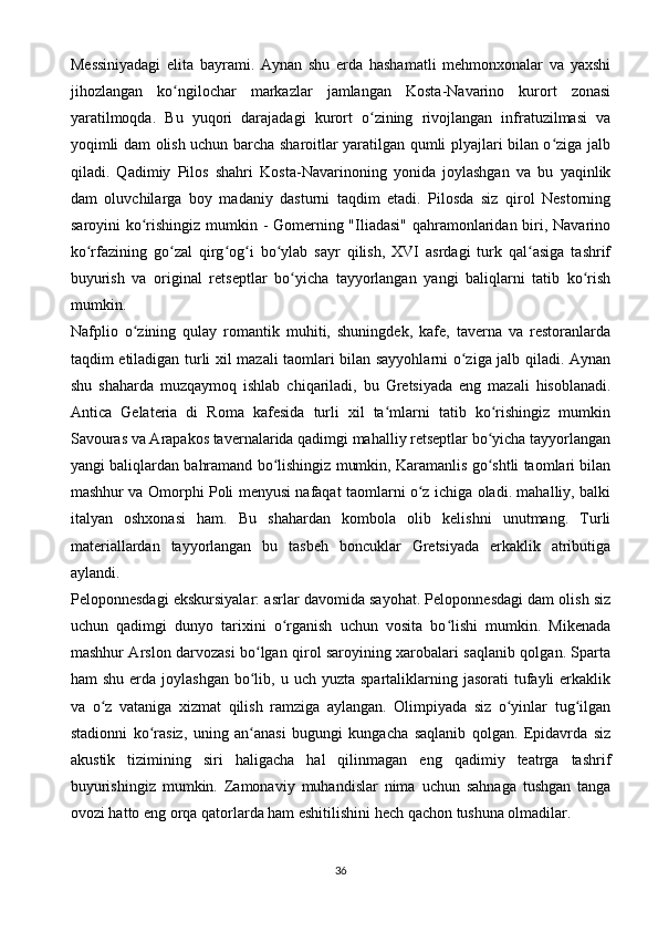 Messiniyadagi   elita   bayrami.   Aynan   shu   erda   hashamatli   mehmonxonalar   va   yaxshi
jihozlangan   ko ngilochar   markazlar   jamlangan   Kosta-Navarino   kurort   zonasiʻ
yaratilmoqda.   Bu   yuqori   darajadagi   kurort   o zining   rivojlangan   infratuzilmasi   va	
ʻ
yoqimli dam olish uchun barcha sharoitlar yaratilgan qumli plyajlari bilan o ziga jalb	
ʻ
qiladi.   Qadimiy   Pilos   shahri   Kosta-Navarinoning   yonida   joylashgan   va   bu   yaqinlik
dam   oluvchilarga   boy   madaniy   dasturni   taqdim   etadi.   Pilosda   siz   qirol   Nestorning
saroyini ko rishingiz mumkin - Gomerning "Iliadasi" qahramonlaridan biri, Navarino	
ʻ
ko rfazining   go zal   qirg og i   bo ylab   sayr   qilish,   XVI   asrdagi   turk   qal asiga   tashrif	
ʻ ʻ ʻ ʻ ʻ ʻ
buyurish   va   original   retseptlar   bo yicha   tayyorlangan   yangi   baliqlarni   tatib   ko rish	
ʻ ʻ
mumkin.
Nafplio   o zining   qulay   romantik   muhiti,   shuningdek,   kafe,   taverna   va   restoranlarda	
ʻ
taqdim etiladigan turli xil mazali taomlari bilan sayyohlarni o ziga jalb qiladi. Aynan	
ʻ
shu   shaharda   muzqaymoq   ishlab   chiqariladi,   bu   Gretsiyada   eng   mazali   hisoblanadi.
Antica   Gelateria   di   Roma   kafesida   turli   xil   ta mlarni   tatib   ko rishingiz   mumkin	
ʻ ʻ
Savouras va Arapakos tavernalarida qadimgi mahalliy retseptlar bo yicha tayyorlangan	
ʻ
yangi baliqlardan bahramand bo lishingiz mumkin, Karamanlis go shtli taomlari bilan	
ʻ ʻ
mashhur va Omorphi Poli menyusi nafaqat taomlarni o z ichiga oladi. mahalliy, balki	
ʻ
italyan   oshxonasi   ham.   Bu   shahardan   kombola   olib   kelishni   unutmang.   Turli
materiallardan   tayyorlangan   bu   tasbeh   boncuklar   Gretsiyada   erkaklik   atributiga
aylandi.
Peloponnesdagi ekskursiyalar: asrlar davomida sayohat. Peloponnesdagi dam olish siz
uchun   qadimgi   dunyo   tarixini   o rganish   uchun   vosita   bo lishi   mumkin.   Mikenada	
ʻ ʻ
mashhur Arslon darvozasi bo lgan qirol saroyining xarobalari saqlanib qolgan. Sparta	
ʻ
ham  shu  erda  joylashgan  bo lib,  u uch  yuzta  spartaliklarning jasorati   tufayli   erkaklik
ʻ
va   o z   vataniga   xizmat   qilish   ramziga   aylangan.   Olimpiyada   siz   o yinlar   tug ilgan	
ʻ ʻ ʻ
stadionni   ko rasiz,   uning   an anasi   bugungi   kungacha   saqlanib   qolgan.   Epidavrda   siz	
ʻ ʻ
akustik   tizimining   siri   haligacha   hal   qilinmagan   eng   qadimiy   teatrga   tashrif
buyurishingiz   mumkin.   Zamonaviy   muhandislar   nima   uchun   sahnaga   tushgan   tanga
ovozi hatto eng orqa qatorlarda ham eshitilishini hech qachon tushuna olmadilar.
36