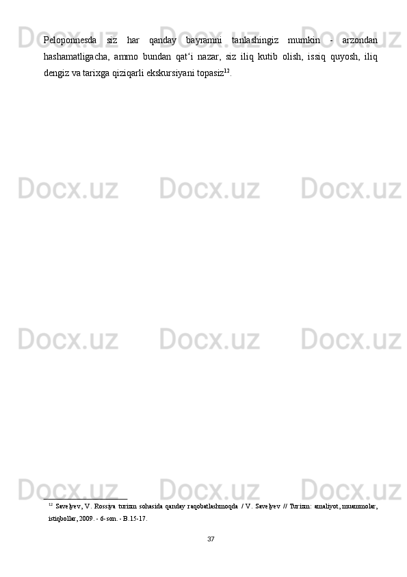 Peloponnesda   siz   har   qanday   bayramni   tanlashingiz   mumkin   -   arzondan
hashamatligacha,   ammo   bundan   qat i   nazar,   siz   iliq   kutib   olish,   issiq   quyosh,   iliqʻ
dengiz va tarixga qiziqarli ekskursiyani topasiz 12
.
12
  Savelyev,   V.   Rossiya   turizm   sohasida   qanday   raqobatlashmoqda   /   V.   Savelyev   //   Turizm:   amaliyot,   muammolar,
istiqbollar, 2009. - 6-son. - B.15-17.
37