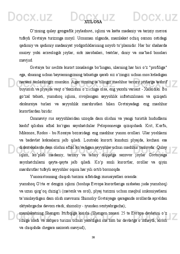XULOSA
O zining qulay geografik joylashuvi, iqlimi va katta madaniy va tarixiy merosiʻ
tufayli   Gretsiya   turizmga   moyil.   Umuman   olganda,   mamlakat   ochiq   osmon   ostidagi
qadimiy va qadimiy madaniyat yodgorliklarining noyob to plamidir. Har bir shaharda	
ʻ
muzey   yoki   arxeologik   joylar,   sirk   xarobalari,   teatrlar,   diniy   va   ma bad   binolari	
ʻ
mavjud.
Gretsiya bir nechta kurort zonalariga bo lingan, ularning har biri o z "profiliga"	
ʻ ʻ
ega, shuning uchun bayramingizning tabiatiga qarab siz o zingiz uchun mos keladigan	
ʻ
narsani tanlashingiz mumkin. Agar sizning ta tilingiz mashhur tarixiy joylarga tashrif	
ʻ
buyurish va plyajda vaqt o tkazishni o z ichiga olsa, eng yaxshi variant - Xalkidiki. Bu	
ʻ ʻ
go zal   tabiati,   yumshoq   iqlimi,   rivojlangan   sayyohlik   infratuzilmasi   va   qiziqarli	
ʻ
ekskursiya   turlari   va   sayyohlik   marshrutlari   bilan   Gretsiyadagi   eng   mashhur
kurortlardan biridir.
Ommaviy   rus   sayyohlaridan   uzoqda   dam   olishni   va   yangi   turistik   hududlarni
kashf   qilishni   afzal   ko rgan   sayohatchilar   Peloponnesga   qiziqishadi.   Krit,   Korfu,	
ʻ
Mikonos, Rodos - bu Rossiya  bozoridagi eng mashhur yunon orollari. Ular yoshlarni
va   badavlat   keksalarni   jalb   qiladi.   Loutraki   kurorti   kunduzi   plyajda,   kechasi   esa
diskotekalarda dam olishni afzal ko radigan sayyohlar uchun mashhur tanlovdir. Qulay	
ʻ
iqlim,   ko plab   madaniy,   tarixiy   va   tabiiy   diqqatga   sazovor   joylar   Gretsiyaga	
ʻ
sayohatchilarni   qayta-qayta   jalb   qiladi.   Ko p   sonli   kurortlar,   orollar   va   qiyin	
ʻ
marshrutlar tufayli sayyohlar oqimi har yili ortib bormoqda.
Yunonistonning chiqish turizmi sifatidagi xususiyatlari orasida:
yumshoq O rta er dengizi iqlimi (boshqa Evropa kurortlariga nisbatan juda yumshoq)	
ʻ
va uzun qirg oq chizig i (materik va orol), plyaj turizmi uchun maqbul imkoniyatlarni
ʻ ʻ
ta minlaydigan dam olish mavsumi Shimoliy Gretsiyaga qaraganda orollarda apreldan	
ʻ
oktyabrgacha davom etadi; shimoliy - iyundan sentyabrgacha);
mamlakatning   Shengen   Ittifoqiga   kirishi   (Shengen   zonasi   25   ta   Evropa   davlatini   o z	
ʻ
ichiga oladi va xalqaro turizm uchun yaratilgan ma lum bir davlatga o xshaydi, kirish	
ʻ ʻ
va chiqishda chegara nazorati mavjud);
38