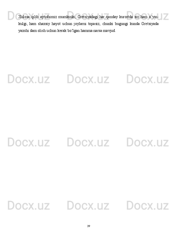 Xulosa   qilib   aytishimiz   mumkinki,   Gretsiyadagi   har   qanday   kurortda   siz   ham   o yin-ʻ
kulgi,   ham   shaxsiy   hayot   uchun   joylarni   topasiz,   chunki   bugungi   kunda   Gretsiyada
yaxshi dam olish uchun kerak bo lgan hamma narsa mavjud.	
ʻ
39 