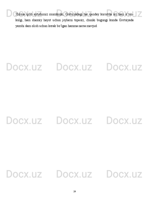 Xulosa   qilib   aytishimiz   mumkinki,   Gretsiyadagi   har   qanday   kurortda   siz   ham   o yin-ʻ
kulgi,   ham   shaxsiy   hayot   uchun   joylarni   topasiz,   chunki   bugungi   kunda   Gretsiyada
yaxshi dam olish uchun kerak bo lgan hamma narsa mavjud.	
ʻ
39