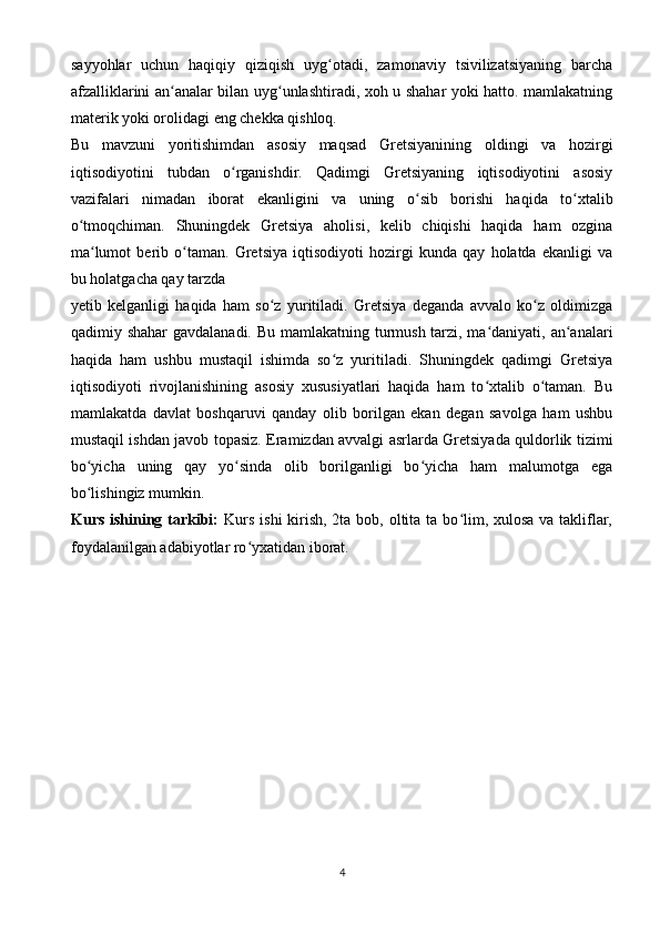 sayyohlar   uchun   haqiqiy   qiziqish   uyg otadi,   zamonaviy   tsivilizatsiyaning   barchaʻ
afzalliklarini an analar bilan uyg unlashtiradi, xoh u shahar yoki hatto. mamlakatning	
ʻ ʻ
materik yoki orolidagi eng chekka qishloq.
Bu   mavzuni   yoritishimdan   asosiy   maqsad   Gretsiyanining   oldingi   va   hozirgi
iqtisodiyotini   tubdan   o rganishdir.   Qadimgi   Gretsiyaning   iqtisodiyotini   asosiy	
ʻ
vazifalari   nimadan   iborat   ekanligini   va   uning   o sib   borishi   haqida   to xtalib	
ʻ ʻ
o tmoqchiman.   Shuningdek   Gretsiya   aholisi,   kelib   chiqishi   haqida   ham   ozgina	
ʻ
ma lumot   berib   o taman.   Gretsiya   iqtisodiyoti   hozirgi   kunda   qay   holatda   ekanligi   va	
ʻ ʻ
bu holatgacha qay tarzda 
yetib   kelganligi   haqida   ham   so z   yuritiladi.   Gretsiya   deganda   avvalo   ko z   oldimizga	
ʻ ʻ
qadimiy shahar  gavdalanadi. Bu mamlakatning turmush tarzi, ma daniyati, an analari	
ʻ ʻ
haqida   ham   ushbu   mustaqil   ishimda   so z   yuritiladi.   Shuningdek   qadimgi   Gretsiya	
ʻ
iqtisodiyoti   rivojlanishining   asosiy   xususiyatlari   haqida   ham   to xtalib   o taman.   Bu	
ʻ ʻ
mamlakatda   davlat   boshqaruvi   qanday   olib   borilgan   ekan   degan   savolga   ham   ushbu
mustaqil ishdan javob topasiz. Eramizdan avvalgi asrlarda Gretsiyada quldorlik tizimi
bo yicha   uning   qay   yo sinda   olib   borilganligi   bo yicha   ham   malumotga   ega	
ʻ ʻ ʻ
bo lishingiz mumkin. 
ʻ
Kurs ishining tarkibi:   Kurs ishi  kirish, 2ta bob, oltita ta bo lim, xulosa va takliflar,	
ʻ
foydalanilgan adabiyotlar ro yxatidan iborat.	
ʻ
4