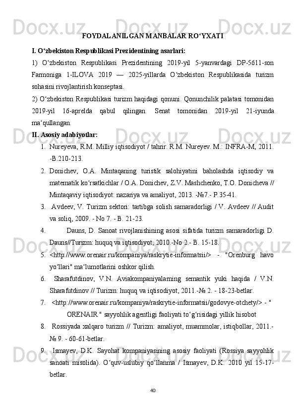 FOYDALANILGAN MANBALAR RO YXATIʻ
I. O zbekiston Respublikasi Prezidentining asarlari:	
ʻ
1)   O zbekiston   Respublikasi   Prezidentining   2019-yil   5-yanvardagi   DP-5611-son
ʻ
Farmoniga   1-ILOVA   2019   —   2025-yillarda   O zbekiston   Respublikasida   turizm	
ʻ
sohasini rivojlantirish konseptasi.
2) O zbekiston Respublikasi  turizm haqidagi qonuni. Qonunchilik palatasi tomonidan	
ʻ
2019-yil   16-aprelda   qabul   qilingan.   Senat   tomonidan   2019-yil   21 - iyunda
ma qullangan.
ʻ
II. Asosiy adabiyotlar: 
1. Nureyeva, R.M. Milliy iqtisodiyot / tahrir. R.M. Nureyev. M.: INFRA-M, 2011.
-B.210-213.
2. Donichev,   O.A.   Mintaqaning   turistik   salohiyatini   baholashda   iqtisodiy   va
matematik ko rsatkichlar / O.A. Donichev, Z.V. Mashchenko, T.O. Donicheva //	
ʻ
Mintaqaviy iqtisodiyot: nazariya va amaliyot, 2013. -№7.-  P.35-41.
3.   Avdeev, V. Turizm sektori: tartibga solish samaradorligi / V. Avdeev // Audit
va soliq, 2009. - No 7. - B. 21-23.
4. Dauns,   D.   Sanoat   rivojlanishining   asosi   sifatida   turizm   samaradorligi   D.
Dauns//Turizm: huquq va iqtisodiyot, 2010.-No 2.-  B. 15-18.
5. <http://www.orenair.ru/kompaniya/raskrytie-informatsii/>   -   "Orenburg   havo
yo llari" ma lumotlarini oshkor qilish.	
ʻ ʻ
6.   Sharafutdinov,   V.N.   Aviakompaniyalarning   semantik   yuki   haqida   /   V.N.
Sharafutdinov // Turizm: huquq va iqtisodiyot, 2011.-№  2. - 18-23-betlar.
7.   <http://www.orenair.ru/kompaniya/raskrytie-informatsii/godovye-otchety/> - "  
ORENAIR " sayyohlik agentligi faoliyati to g risidagi yillik hisobot	
ʻ ʻ
8.   Rossiyada  xalqaro turizm  // Turizm:  amaliyot, muammolar, istiqbollar, 2011.-
№  9. - 60-61-betlar.
9.   Ismayev,   D.K.   Sayohat   kompaniyasining   asosiy   faoliyati   (Rossiya   sayyohlik
sanoati   misolida).   O quv-uslubiy   qo llanma   /   Ismayev,   D.K.   2010   yil   15-17-	
ʻ ʻ
betlar.
40 