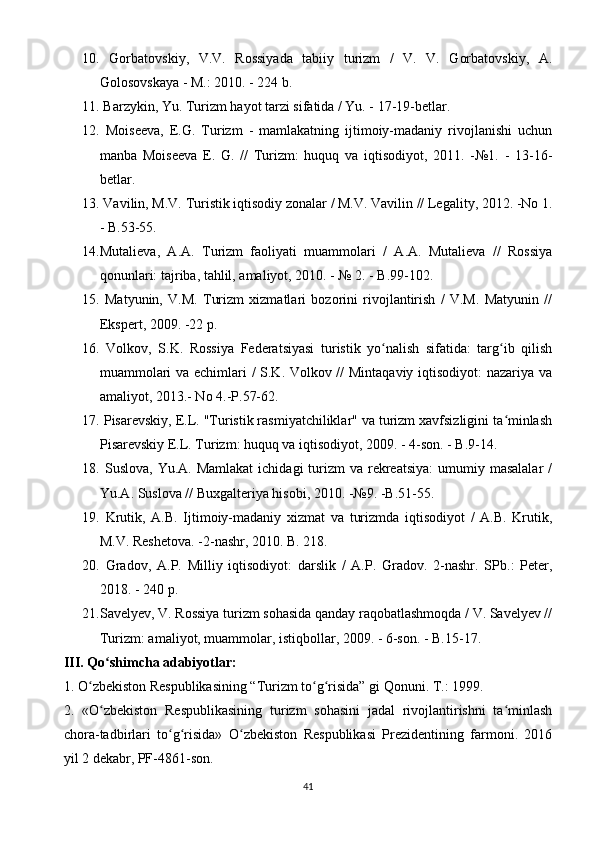 10.   Gorbatovskiy,   V.V.   Rossiyada   tabiiy   turizm   /   V.   V.   Gorbatovskiy,   A.
Golosovskaya - M.: 2010. - 224 b.
11.  Barzykin, Yu. Turizm hayot tarzi sifatida / Yu. - 17-19-betlar.
12.   Moiseeva,   E.G.   Turizm   -   mamlakatning   ijtimoiy-madaniy   rivojlanishi   uchun
manba   Moiseeva   E.   G.   //   Turizm:   huquq   va   iqtisodiyot,   2011.   -№1.   -   13-16-
betlar.
13.  Vavilin, M.V. Turistik iqtisodiy zonalar / M.V. Vavilin // Legality, 2012. -No 1.
- B.53-55.
14. Mutalieva,   A.A.   Turizm   faoliyati   muammolari   /   A.A.   Mutalieva   //   Rossiya
qonunlari: tajriba, tahlil, amaliyot, 2010. - № 2. - B.99-102.
15.   Matyunin,   V.M.   Turizm   xizmatlari   bozorini   rivojlantirish   /   V.M.   Matyunin   //
Ekspert, 2009. -22 p.
16.   Volkov,   S.K.   Rossiya   Federatsiyasi   turistik   yo nalish   sifatida:   targ ib   qilishʻ ʻ
muammolari va echimlari / S.K. Volkov // Mintaqaviy iqtisodiyot: nazariya va
amaliyot, 2013.- No 4.-P.57-62.
17.  Pisarevskiy, E.L. "Turistik rasmiyatchiliklar" va turizm xavfsizligini ta minlash	
ʻ
Pisarevskiy E.L. Turizm: huquq va iqtisodiyot, 2009. - 4-son. - B.9-14.
18.   Suslova,  Yu.A.  Mamlakat  ichidagi   turizm   va rekreatsiya:   umumiy masalalar  /
Yu.A. Suslova // Buxgalteriya hisobi, 2010. -№9. -B.51-55.
19.   Krutik,   A.B.   Ijtimoiy-madaniy   xizmat   va   turizmda   iqtisodiyot   /   A.B.   Krutik,
M.V. Reshetova. -2-nashr, 2010.  B. 218.
20.   Gradov,   A.P.   Milliy   iqtisodiyot:   darslik   /   A.P.   Gradov.   2-nashr.   SPb.:   Peter,
2018. - 240 p.
21. Savelyev, V. Rossiya turizm sohasida qanday raqobatlashmoqda / V. Savelyev //
Turizm: amaliyot, muammolar, istiqbollar, 2009. - 6-son. - B.15-17.
III. Qo shimcha adabiyotlar:	
ʻ
1. O zbekiston Respublikasining “Turizm to g risida” gi Qonuni. T.: 1999.	
ʻ ʻ ʻ
2.   «O zbekiston   Respublikasining   turizm   sohasini   jadal   rivojlantirishni   ta minlash	
ʻ ʻ
chora-tadbirlari   to g risida»   O zbekiston   Respublikasi   Prezidentining   farmoni.   2016	
ʻ ʻ ʻ
yil 2 dekabr, PF-4861-son.
41 