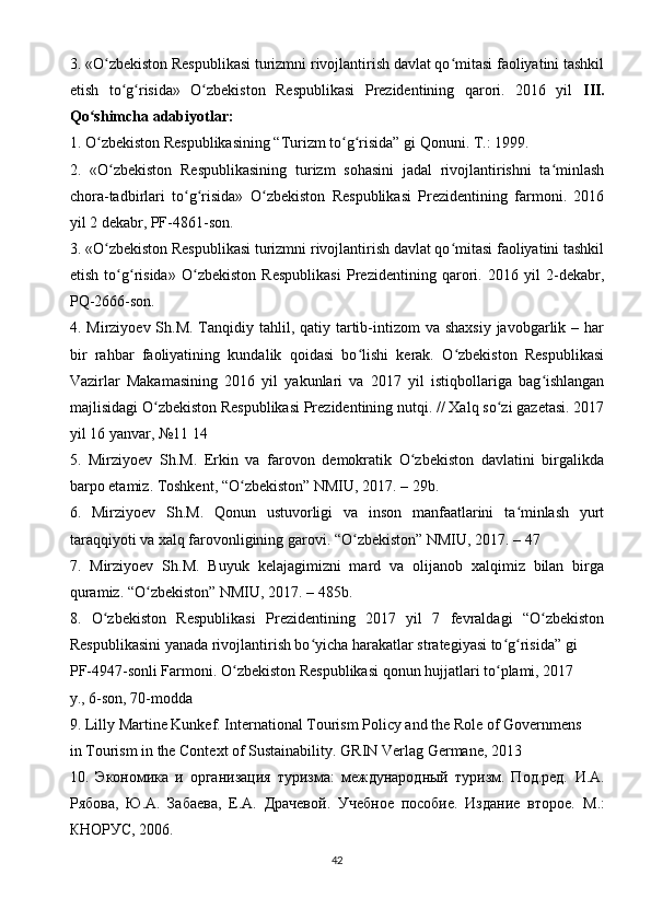 3. «O zbekiston Respublikasi turizmni rivojlantirish davlat qo mitasi faoliyatini tashkilʻ ʻ
etish   to g risida»   O zbekiston   Respublikasi   Prezidentining   qarori.   2016   yil  	
ʻ ʻ ʻ III.
Qo shimcha adabiyotlar:	
ʻ
1. O zbekiston Respublikasining “Turizm to g risida” gi Qonuni. T.: 1999.
ʻ ʻ ʻ
2.   «O zbekiston   Respublikasining   turizm   sohasini   jadal   rivojlantirishni   ta minlash	
ʻ ʻ
chora-tadbirlari   to g risida»   O zbekiston   Respublikasi   Prezidentining   farmoni.   2016	
ʻ ʻ ʻ
yil 2 dekabr, PF-4861-son.
3. «O zbekiston Respublikasi turizmni rivojlantirish davlat qo mitasi faoliyatini tashkil	
ʻ ʻ
etish   to g risida»   O zbekiston   Respublikasi   Prezidentining   qarori.   2016   yil   2-dekabr,	
ʻ ʻ ʻ
PQ-2666-son.
4. Mirziyoev Sh.M. Tanqidiy tahlil, qatiy tartib-intizom  va shaxsiy  javobgarlik – har
bir   rahbar   faoliyatining   kundalik   qoidasi   bo lishi   kerak.   O zbekiston   Respublikasi	
ʻ ʻ
Vazirlar   Makamasining   2016   yil   yakunlari   va   2017   yil   istiqbollariga   bag ishlangan	
ʻ
majlisidagi O zbekiston Respublikasi Prezidentining nutqi. // Xalq so zi gazetasi. 2017	
ʻ ʻ
yil 16 yanvar, №11 14
5.   Mirziyoev   Sh.M.   Erkin   va   farovon   demokratik   O zbekiston   davlatini   birgalikda	
ʻ
barpo etamiz. Toshkent, “O zbekiston” NMIU, 2017. – 29b.	
ʻ
6.   Mirziyoev   Sh.M.   Qonun   ustuvorligi   va   inson   manfaatlarini   ta minlash   yurt	
ʻ
taraqqiyoti va xalq farovonligining garovi. “O zbekiston” NMIU, 2017. – 47	
ʻ
7.   Mirziyoev   Sh.M.   Buyuk   kelajagimizni   mard   va   olijanob   xalqimiz   bilan   birga
quramiz. “O zbekiston” NMIU, 2017. – 485b.	
ʻ
8.   O zbekiston   Respublikasi   Prezidentining   2017   yil   7   fevraldagi   “O zbekiston	
ʻ ʻ
Respublikasini yanada rivojlantirish bo yicha harakatlar strategiyasi to g risida” gi	
ʻ ʻ ʻ
PF-4947-sonli Farmoni. O zbekiston Respublikasi qonun hujjatlari to plami, 2017	
ʻ ʻ
y., 6-son, 70-modda
9. Lilly Martine Kunkef. International Tourism Policy and the Role of Governmens
in Tourism in the Context of Sustainability.  GRIN Verlag Germane, 2013
10.   Экономика   и   организация   туризма:   международный   туризм.   Под.ред.   И.А.
Рябова,   Ю.А.   Забаева,   Е.А.   Драчевой.   Учебное   пособие.   Издание   второе.   М.:
КНОРУС, 2006.
42 