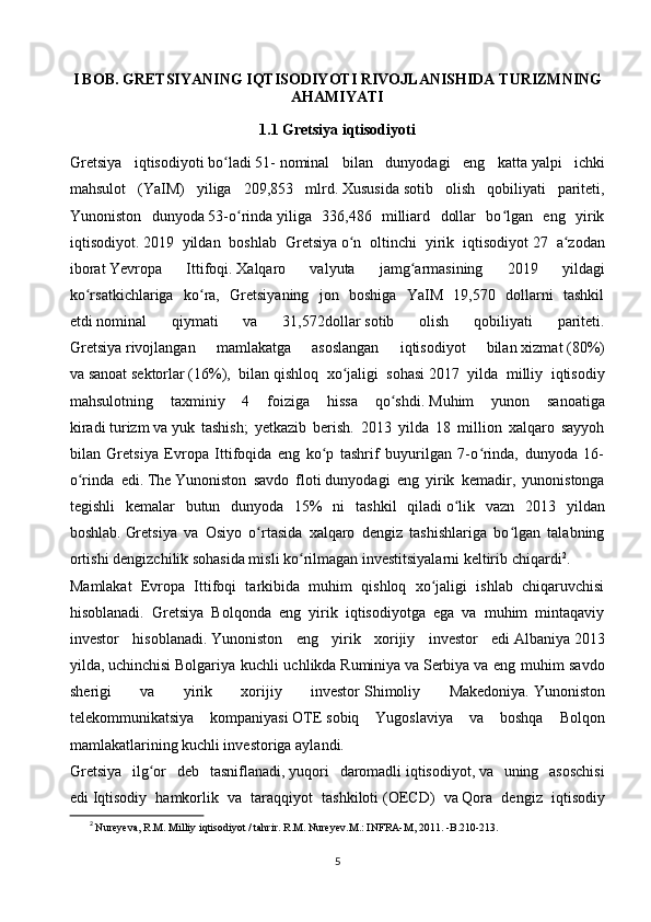 I BOB.  GRETSIYA NING IQTISODIYOTI RIVOJLANISHIDA  TURIZM NING
AHAMIYATI
1.1 Gretsiya iqtisodiyoti
Gretsiya   iqtisodiyoti   bo ladiʻ   51-   nominal   bilan   dunyodagi   eng   katta   yalpi   ichki
mahsulot   (YaIM)   yiliga   209,853   mlrd.   Xususida   sotib   olish   qobiliyati   pariteti,
Yunoniston   dunyoda   53-o rinda	
ʻ   yiliga   336,486   milliard   dollar   bo lgan   eng   yirik	ʻ
iqtisodiyot.   2019   yildan   boshlab   Gretsiya   o n   oltinchi   yirik   iqtisodiyot	
ʻ   27   a zodan	ʻ
iborat   Yevropa   Ittifoqi.   Xalqaro   valyuta   jamg armasining   2019   yildagi	
ʻ
ko rsatkichlariga   ko ra,   Gretsiyaning   jon   boshiga   YaIM   19,570   dollarni   tashkil	
ʻ ʻ
etdi   nominal   qiymati   va   31,572dollar   sotib   olish   qobiliyati   pariteti.
Gretsiya   rivojlangan   mamlakatga   asoslangan   iqtisodiyot   bilan   xizmat   (80%)
va   sanoat   sektorlar   (16%),   bilan   qishloq   xo jaligi   sohasi	
ʻ   2017   yilda   milliy   iqtisodiy
mahsulotning   taxminiy   4   foiziga   hissa   qo shdi.	
ʻ   Muhim   yunon   sanoatiga
kiradi   turizm   va   yuk   tashish;   yetkazib   berish.   2013   yilda   18   million   xalqaro   sayyoh
bilan   Gretsiya   Evropa   Ittifoqida   eng   ko p   tashrif   buyurilgan   7-o rinda,   dunyoda   16-	
ʻ ʻ
o rinda   edi.	
ʻ   The   Yunoniston   savdo   floti   dunyodagi   eng   yirik   kemadir,   yunonistonga
tegishli   kemalar   butun   dunyoda   15%   ni   tashkil   qiladi   o lik   vazn   2013   yildan	
ʻ
boshlab.   Gretsiya   va   Osiyo   o rtasida   xalqaro   dengiz   tashishlariga   bo lgan   talabning	
ʻ ʻ
ortishi dengizchilik sohasida misli ko rilmagan investitsiyalarni keltirib chiqardi	
ʻ 2
.
Mamlakat   Evropa   Ittifoqi   tarkibida   muhim   qishloq   xo jaligi   ishlab   chiqaruvchisi	
ʻ
hisoblanadi.   Gretsiya   Bolqonda   eng   yirik   iqtisodiyotga   ega   va   muhim   mintaqaviy
investor   hisoblanadi.   Yunoniston   eng   yirik   xorijiy   investor   edi   Albaniya   2013
yilda,   uchinchisi   Bolgariya kuchli uchlikda   Ruminiya   va   Serbiya   va eng muhim savdo
sherigi   va   yirik   xorijiy   investor   Shimoliy   Makedoniya.   Yunoniston
telekommunikatsiya   kompaniyasi   OTE   sobiq   Yugoslaviya   va   boshqa   Bolqon
mamlakatlarining kuchli investoriga aylandi.
Gretsiya   ilg or   deb   tasniflanadi,	
ʻ   yuqori   daromadli   iqtisodiyot,   va   uning   asoschisi
edi   Iqtisodiy   hamkorlik   va   taraqqiyot   tashkiloti   (OECD)   va   Qora   dengiz   iqtisodiy
2
  Nureyeva, R.M. Milliy iqtisodiyot / tahrir. R.M. Nureyev.M.: INFRA-M, 2011. -B.210-213.
5 