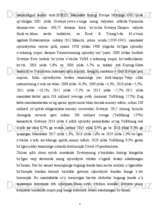 hamkorligini   tashkil   etish   (BSEC).   Mamlakat   hozirgi   Evropa   Ittifoqiga   1981   yilda
qo shilgan.ʻ   2001   yilda   Gretsiya   yevro   o rniga   uning   valyutasi   sifatida	ʻ   Yunoncha
draxma   evro   uchun   340,75   draxma   kursi   bo yicha.	
ʻ   Gretsiya   Xalqaro   valyuta
fondi   va   Jahon   savdo   tashkiloti,   va   Ernst   &   Young s-da   34-o rinni	
ʻ ʻ
egalladi   Globalizatsiya   indeksi   2011.Ikkinchi   jahon   urushi   (1939-1945)   mamlakat
iqtisodiyotini   vayron   qildi,   ammo   1950   yildan   1980   yilgacha   bo lgan   iqtisodiy	
ʻ
o sishning   yuqori   darajasi	
ʻ   Yunonistonning   iqtisodiy   mo jizasi.	ʻʻ   2000   yildan   boshlab
Gretsiya   Evro   hududi   bo yicha   o rtacha   YaIM   o sishining   yuqori   ko rsatkichlarini	
ʻ ʻ ʻ ʻ
ko rdi,   2003   yilda   5,8%   va   2006   yilda   5,7%   ni   tashkil   etdi.	
ʻ   Keyingi   Katta
tanazzul   va   Yunoniston hukumati qarz inqirozi, kengroq markaziy e tibor	
ʻ   Evropa qarz
inqirozi,   bilan   iqtisodiyotni   keskin   tanazzulga   yuz   tutdi   haqiqiy   Yalpi   ichki
mahsulotning o sish sur atlari 2008 yilda −0,3%, 2009 yilda −4,3%, 2010 yilda −5,5%,	
ʻ ʻ
2011   yilda   −10,1%,   2012   yilda   −7,1%   va   2013   yilda   −2,7%.   2011   yilda
mamlakat   davlat   qarzi   356   milliard   yevroga   yetdi   (nominal   YaIMning   172%).   Eng
katta muzokaralardan so ng	
ʻ   qarzni qayta tuzish   bilan tarixda   xususiy sektor, uchun 100
milliard   yo qotish	
ʻ   obligatsiyalar   xususiy   investorlar,   Gretsiya   2012   yilning   birinchi
choragida   suveren   qarz   yukini   280   milliard   evroga   (YaIMning   137%)
kamaytirdi.   Gretsiya   2014   yilda   6   yillik   iqtisodiy   pasayishdan   so ng   YaIMning   real	
ʻ
o sish   sur atini   0,7%   ga   erishdi,   ammo   2015   yilda   0,4%   ga   va   2016   yilda   0,5%   ga	
ʻ ʻ
qisqargan.   Mamlakat   2017   yilda   1,3%,  2018   yilda   1,6%   va   2019  yilda   1,9%   bo lgan	
ʻ
o rtacha   o sish   sur atlariga   qaytdi,	
ʻ ʻ ʻ   ammo   tufayli   2020   yilda   YaIMning   9,5%   gacha
bo lgan jiddiy tanazzulga uchrashi kutilmoqda
ʻ   Covid-19 pandemiyasi .
Xulosa   qilib   shuni   aytish   mumkinki   Gretsiyaning   o tmishdan   hozirgi   kungacha	
ʻ
bo lgan   vaqt   davomida   uning   iqtisodiyoti   tubdan   o zgardi   desam   adashmagan	
ʻ ʻ
bo laman. Har bir sanoat tarmoqlariga bugungi kunda ham ancha sezilarli o zgarishlar
ʻ ʻ
bo lmoqda   bundan   kurinib   turibdiki   gretsiya   iqtisodiyoti   kundan   kunga   o sib
ʻ ʻ
bormoqda.   Bu   mamlakatda   ro y   berayotgan   barcha   islohotlar   bugungi   kunda   o z	
ʻ ʻ
samarasini   bermoqda   deb   uylayman.Shuni   aytib   o tishim   kerakki   Gretsiya   yaqin	
ʻ
kelajakda bundanda yuqori pog onaga kutariladi desam adashmagan bo laman.	
ʻ ʻ
6 