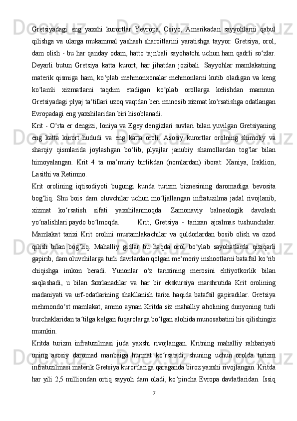 Gretsiyadagi   eng   yaxshi   kurortlar   Yevropa,   Osiyo,   Amerikadan   sayyohlarni   qabul
qilishga   va   ularga   mukammal   yashash   sharoitlarini   yaratishga   tayyor.   Gretsiya,   orol,
dam olish - bu har qanday odam, hatto tajribali sayohatchi  uchun ham qadrli so zlar.ʻ
Deyarli   butun   Gretsiya   katta   kurort,   har   jihatdan   jozibali.   Sayyohlar   mamlakatning
materik   qismiga   ham,   ko plab   mehmonxonalar   mehmonlarni   kutib   oladigan   va   keng	
ʻ
ko lamli   xizmatlarni   taqdim   etadigan   ko plab   orollarga   kelishdan   mamnun.	
ʻ ʻ
Gretsiyadagi plyaj ta tillari uzoq vaqtdan beri munosib xizmat ko rsatishga odatlangan	
ʻ ʻ
Evropadagi eng yaxshilaridan biri hisoblanadi.
Krit - O rta er dengizi, Ioniya va Egey dengizlari suvlari bilan yuvilgan Gretsiyaning	
ʻ
eng   katta   kurort   hududi   va   eng   katta   oroli.   Asosiy   kurortlar   orolning   shimoliy   va
sharqiy   qismlarida   joylashgan   bo lib,   plyajlar   janubiy   shamollardan   tog lar   bilan	
ʻ ʻ
himoyalangan.   Krit   4   ta   ma muriy   birlikdan   (nomlardan)   iborat:   Xaniya,   Iraklion,	
ʼ
Lasithi va Retimno.
Krit   orolining   iqtisodiyoti   bugungi   kunda   turizm   biznesining   daromadiga   bevosita
bog liq.   Shu   bois   dam   oluvchilar   uchun   mo ljallangan   infratuzilma   jadal   rivojlanib,	
ʻ ʻ
xizmat   ko rsatish   sifati   yaxshilanmoqda.   Zamonaviy   balneologik   davolash	
ʻ
yo nalishlari paydo bo lmoqda. 	
ʻ ʻ Krit,   Gretsiya   -   tarixan   ajralmas   tushunchalar.
Mamlakat   tarixi   Krit   orolini   mustamlakachilar   va   quldorlardan   bosib   olish   va   ozod
qilish   bilan   bog liq.   Mahalliy   gidlar   bu   haqda   orol   bo ylab   sayohatlarda   qiziqarli	
ʻ ʻ
gapirib, dam oluvchilarga turli davrlardan qolgan me moriy inshootlarni batafsil ko rib	
ʻ ʻ
chiqishga   imkon   beradi.   Yunonlar   o z   tarixining   merosini   ehtiyotkorlik   bilan	
ʻ
saqlashadi,   u   bilan   faxrlanadilar   va   har   bir   ekskursiya   marshrutida   Krit   orolining
madaniyati   va   urf-odatlarining   shakllanish   tarixi   haqida   batafsil   gapiradilar.   Gretsiya
mehmondo st   mamlakat,   ammo   aynan   Kritda   siz   mahalliy   aholining   dunyoning   turli	
ʻ
burchaklaridan ta tilga kelgan fuqarolarga bo lgan alohida munosabatini his qilishingiz	
ʻ ʻ
mumkin.
Kritda   turizm   infratuzilmasi   juda   yaxshi   rivojlangan.   Kritning   mahalliy   rahbariyati
uning   asosiy   daromad   manbaiga   hurmat   ko rsatadi,   shuning   uchun   orolda   turizm	
ʻ
infratuzilmasi materik Gretsiya kurortlariga qaraganda biroz yaxshi rivojlangan. Kritda
har yili  2,5 milliondan ortiq sayyoh  dam  oladi, ko pincha Evropa davlatlaridan. Issiq	
ʻ
7