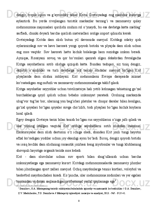 dengiz,   tropik   iqlim   va   g ayrioddiy   tabiat   Kritni   Gretsiyadagi   eng   mashhur   kurortgaʻ
aylantirdi.   Bu   yerda   rivojlangan   turistik   markazlar   tarmog i   va   zamonaviy   qulay	
ʻ
mehmonxona majmualari qurilishi muhim rol o ynaydi, bu esa davlatga katta mablag	
ʻ ʻ
sarfladi, chunki deyarli barcha qurilish materiallari orolga import qilinishi kerak.
Gretsiyadagi   Kritda   dam   olish   butun   yil   davomida   mavjud.   Kritdagi   odatiy   qish
oylarimizdagi  suv va havo harorati yozgi  quyosh botishi va plyajda dam olish uchun
eng   mos   vaqtdir.   Suv   harorati   hatto   kichik   bolalarga   ham   suzishga   imkon   beradi.
Ayniqsa,   Rossiyani   sovuq   va   qor   bo ronlari   qamrab   olgan   dekabrdan   fevralgacha	
ʻ
Kritga   sayohatlarni   sotib   olishga   qiziqish   katta.   Bundan   tashqari,   siz   tiniq   dengiz,
ekzotik   o simliklar   va   turli   davrlarga   oid   tarixiy   obidalar   mavjud   bo lgan   Krit	
ʻ ʻ
plyajlarida   dam   olishni   xohlaysiz.   Krit   mehmonlarni   Evropa   darajasida   xizmat
ko rsatadigan eng nufuzli va zamonaviy mehmonxonalarga taklif qiladi.	
ʻ
Kritga sayohatlar sayyohlar uchun tsivilizatsiya hali yetib kelmagan tabiatning go zal	
ʻ
burchaklariga   qoyil   qolish   uchun   bebaho   imkoniyat   yaratadi.   Orolning   markazida
ulug vor tog lar bor, ularning yon bag irlari platolar va chuqur daralar bilan kesilgan,	
ʻ ʻ ʻ
go zal qoyalari bo lgan qoyalar suvga cho zilib, tosh plyajlari bo lgan kichik koylarni	
ʻ ʻ ʻ ʻ
hosil qiladi.
Egey dengizi Gretsiya tarixi bilan tanish bo lgan rus sayyohlarini o ziga jalb qiladi va	
ʻ ʻ
ular   yilning   istalgan   vaqtida   Krit   oroliga   sayohatlarni   sotib   olishdan   mamnun.
Ekskursiyalar   dam   olish   dasturini   o z   ichiga   oladi,   shundan   Krit   jonli   tungi   hayotni	
ʻ
afzal ko radigan yoshlar uchun joy ekanligi ayon bo ladi. Biroq, dengiz quyosh botishi	
ʻ ʻ
va issiq kechki dam olishning romantik jozibasi keng xiyobonlar va tungi klublarning
shovqinli hayotiga organik tarzda mos keladi.
Krit   -   dam   oluvchilar   uchun   suv   sporti   bilan   shug ullanish   uchun   barcha	
ʻ
imkoniyatlarga ega zamonaviy kurort. Kritdagi mehmonxonalarda zamonaviy jihozlar
bilan jihozlangan sport zallari mavjud. Ochiq maydonlarga tennis kortlari, voleybol va
basketbol maydonchalari kiradi. Ko pincha, ular mehmonxona xodimlari va yer egalari	
ʻ
tomonidan vijdonan saqlanadigan professional yashil qoplamaga ega 3
.
3
  Donichev, O.A. Mintaqaning turistik salohiyatini baholashda iqtisodiy va matematik ko’rsatkichlar / O.A. Donichev,
Z.V. Mashchenko, T.O. Donicheva // Mintaqaviy iqtisodiyot: nazariya va amaliyot, 2013. -№7.- P.35-41.
8