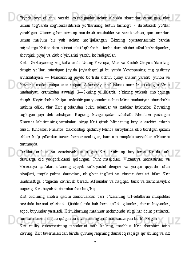 Piyoda   sayr   qilishni   yaxshi   ko radiganlar   uchun   alohida   sharoitlar   yaratilgan,   ularʻ
uchun   tog larda   sog lomlashtirish   yo llarining   butun   tarmog i   -   shifobaxsh   yo llar	
ʻ ʻ ʻ ʻ ʻ
yaratilgan.   Ularning   har   birining   marshruti   mushaklar   va   yurak   uchun,   qon   tomirlari
uchun   ma lum   bir   yuk   uchun   mo ljallangan.   Bizning   operatorlarimiz   barcha
ʻ ʻ
mijozlarga Kritda dam olishni taklif qilishadi - tanho dam olishni afzal ko radiganlar,	
ʻ
shovqinli plyaj va klub o yinlarini yaxshi ko radiganlar.	
ʻ ʻ
Krit - Gretsiyaning eng katta oroli. Uning Yevropa, Misr va Kichik Osiyo o rtasidagi	
ʻ
dengiz   yo llari   tutashgan   joyida   joylashganligi   bu   yerda   Yevropaning   eng   qadimiy	
ʻ
sivilizatsiyasi   —   Minoanning   paydo   bo lishi   uchun   qulay   sharoit   yaratib,   yunon   va	
ʻ
Yevropa   madaniyatiga   asos   solgan.   Afsonaviy   qirol   Minos   nomi   bilan   atalgan   Mino
madaniyati   eramizdan   avvalgi   3—2-ming   yilliklarda   o zining   yuksak   cho qqisiga	
ʻ ʻ
chiqdi. Keyinchalik Kritga joylashtirgan yunonlar uchun Mino madaniyati shunchalik
muhim   ediki,   ular   Krit   g orlaridan   birini   odamlar   va   xudolar   hukmdori   Zevsning	
ʻ
tug ilgan   joyi   deb   bilishgan.   Bugungi   kunga   qadar   dahshatli   Minotavr   yashagan	
ʻ
Knossos   labirintining   xarobalari   bizga   Krit   qiroli   Minosning   buyuk   kuchini   eslatib
turadi. Knossos, Phaistos, Zakrosdagi qadimiy Minos saroylarida olib borilgan qazish
ishlari   ko p   yillardan   buyon   ham   arxeologlar,   ham   o n   minglab   sayyohlar   e tiborini	
ʻ ʻ ʻ
tortmoqda.
Turklar,   arablar   va   venetsiyaliklar   o tgan   Krit   orolining   boy   tarixi   Kritda   turli	
ʻ
davrlarga   oid   yodgorliklarni   qoldirgan.   Turk   masjidlari,   Vizantiya   monastirlari   va
Venetsiya   qal alari   o zining   ajoyib   ko k-yashil   dengizi   va   yorqin   quyoshi,   oltin	
ʻ ʻ ʻ
plyajlari,   tropik   palma   daraxtlari,   ulug vor   tog lari   va   chuqur   daralari   bilan   Krit	
ʻ ʻ
landshaftiga   o zgacha   ko rinish   beradi.   Afsonalar   va   haqiqat,   tarix   va   zamonaviylik	
ʻ ʻ
bugungi Krit hayotida chambarchas bog liq.	
ʻ
Krit   orolining   aholisi   qadim   zamonlardan   beri   o zlarining   urf-odatlarini   muqaddas	
ʻ
ravishda   hurmat   qilishadi.   Qishloqlarda   hali   ham   qo lda   gilamlar,   charm   buyumlar,	
ʻ
sopol buyumlar yasaladi. Kritliklarning mashhur mehmondo stligi har doim patriarxal	
ʻ
turmush tarzini saqlab qolgan bu odamlarning ajralmas xususiyati bo lib kelgan.	
ʻ
Krit   milliy   oshxonasining   taomlarini   tatib   ko ring,   mashhur   Krit   sharobini   tatib	
ʻ
ko ring, Krit tavernalaridan birida quvnoq raqsning dumaloq raqsiga qo shiling va siz	
ʻ ʻ
9 