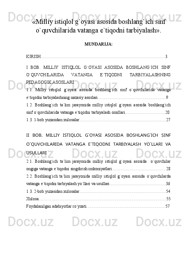 « Milliy istiqlol g`oyasi asosida boshlang`ich sinf
o`quvchilarida vatanga e`tiqodni tarbiyalash » . 
MUNDARIJA:
KIRISH...................................................................................................................3
I   BOB.   MILLIY   ISTIQLOL   G`OYASI   ASOSIDA   BOSHLANG`ICH   SINF
O`QUVCHILARIDA   VATANGA   E`TIQODNI   TARBIYALASHNING
PEDAGOGIK ASOSLARI.
1.1.   Milliy   istiqlol   g`oyasi   asosida   boshlang`ich   sinf   o`quvchilarida   vatanga
e`tiqodni tarbiyalashning nazariy asoslari...............................................................9
1.2.   Boshlang`ich   ta`lim   jarayonida   milliy   istiqlol   g`oyasi   asosida   boshlang`ich
sinf o`quvchilarida vatanga e`tiqodni tarbiyalash omillari.....................................20
1.3. 1-bob yuzasidan xulosalar................................................................................27
II   BOB.   MILLIY   ISTIQLOL   G`OYASI   ASOSIDA   BOSHLANG`ICH   SINF
O`QUVCHILARIDA   VATANGA   E`TIQODNI   TARBIYALASH   YO`LLARI   VA
USULLARI
2.1.   Boshlang`ich   ta`lim   jarayonida   milliy   istiqlol   g`oyasi   asosida     o`quvchilar
ongiga vatanga e`tiqodni singdirish imkoniyatlari.................................................   28
2.2.   Boshlang`ich   ta`lim   jarayonida   milliy   istiqlol   g`oyasi   asosida   o`quvchilarda
vatanga e`tiqodni tarbiyalash yo`llari va usullari....................................................36
1.3. 2-bob yuzasidan xulosalar................................................................................54
Xulosa......................................................................................................................55
Foydalanilgan adabiyotlar ro`yxati.........................................................................57 