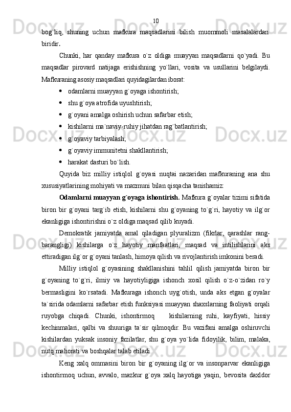 bog`liq,   shuning   uchun   mafkura   maqsadlarini   bilish   muommoli   masalalardan
biridir .
Chunki,   har   qanday   mafkura   o`z   oldiga   muayyan   maqsadlarni   qo`yadi.   Bu
maqsadlar   pirovard   natijaga   erishishning   yo`llari,   vosita   va   usullarini   belgilaydi.
Mafkuraning asosiy maqsadlari quyidagilardan iborat :
 odamlarni muayyan g`oyaga ishontirish;
 shu g`oya atrofida uyushtirish;
 g`oyani amalga oshirish uchun safarbar etish;
 kishilarni ma`naviy-ruhiy jihatdan rag`batlantirish;
 g`oyaviy tarbiyalash;
 g`oyaviy immunitetni shakllantirish;
 harakat dasturi bo`lish.
Quyida   biz   milliy   istiqlol   g`oyasi   nuqtai   nazaridan   mafkuraning   ana   shu
xususiyatlarining mohiyati va mazmuni bilan qisqacha tanishamiz:
Odamlarni muayyan g`oyaga ishontirish.  Mafkura g`oyalar tizimi sifatida
biron   bir   g`oyani   targ`ib   etish,   kishilarni   shu   g`oyaning   to`g`ri,   hayotiy   va   ilg`or
ekanligiga ishontirishni o`z oldiga maqsad qilib kuyadi.
Demokratik   jamiyatda   amal   qiladigan   plyuralizm   (fikrlar,   qarashlar   rang-
barangligi)   kishilarga   o`z   hayotiy   manfaatlari,   maqsad   va   intilishlarini   aks
ettiradigan ilg`or g`oyani tanlash, himoya qilish va rivojlantirish imkonini beradi.
Milliy   istiqlol   g`oyasining   shakllanishini   tahlil   qilish   jamiyatda   biron   bir
g`oyaning   to`g`ri,   ilmiy   va   hayotiyligiga   ishonch   xosil   qilish   o`z-o`zidan   ro`y
bermasligini   ko`rsatadi.   Mafkuraga   ishonch   uyg`otish,   unda   aks   etgan   g`oyalar
ta`sirida odamlarni safarbar etish funksiyasi muayyan shaxslarning faoliyati orqali
ruyobga   chiqadi.   Chunki,   ishontirmoq     kishilarning   ruhi,   kayfiyati,   hissiy
kechinmalari,   qalbi   va   shuuriga   ta`sir   qilmoqdir.   Bu   vazifani   amalga   oshiruvchi
kishilardan   yuksak   insoniy   fazilatlar,   shu   g`oya   yo`lida   fidoyilik,   bilim,   malaka,
nutq mahorati va boshqalar talab etiladi.
Keng   xalq   ommasini   biron   bir   g`oyaning   ilg`or   va   insonparvar   ekanligiga
ishontirmoq   uchun,   avvalo,   mazkur   g`oya   xalq   hayotiga   yaqin,   bevosita   daxldor 10 