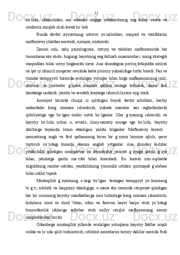bo`lishi,   ikkinchidan,   uni   odamlar   ongiga   yetkazishning   eng   kulay   vosita   va
usullarini aniqlab olish kerak bo`ladi.
Bunda   davlat   siyosatining   ustuvor   yo`nalishlari,   maqsad   va   vazifalarini
mafkuraviy jihatdan asoslash, ayniqsa, muhimdir .
Zamon   ruhi,   xalq   psixologiyasi,   extiyoj   va   talablari   mafkuramizda   har
tomonlama aks etishi, bugungi hayotning eng dolzarb muammolari, uning strategik
maqsadlari bilan uzviy boglanishi zarur. Ana shundagina porloq kelajakka intilish
va qat`iy ishonch muqarrar ravishda katta ijtimoiy yuksalishga turtki beradi. Fan va
texnika taraqqiyoti borasida erishilgan yutuqlar bilan birga mafkuramizning jonli,
ehtirosli   va   jozibador   g`oyasi   insonlar   qalbini   larzaga   keltiradi,   ularni   faol
harakatga undaydi, yaxshi va saodatli kunlarga ishonch hissini uyg`otadi.
Insoniyat   tarixida   chuqur   iz   qoldirgan   buyuk   davlat   arboblari,   harbiy
sarkardalar   keng   ommani   ishontirish,   yuksak   marralar   sari   ragbatlantirish
qobiliyatiga   ega   bo`lgan   mohir   notik   bo`lganlar.   Ular   g`oyaning   ishonchli   va
hayotiy   bo`lishi   uchun   u,   avvalo,   ilmiy-nazariy   asosga   ega   bo`lishi,   hayotiy
dalillarga   tayanishi   lozim   ekanligini   yaxshi   bilganlar.   Mafkuraviy   kurash   
jamiyatning   ongli   va   faol   qatlamining   biron   bir   g`oyani   himoya   qilish,   qaror
toptirish   yo`lidagi   kurashi   ekanini   anglab   yetganlar.   Ana   shunday   kishilar
yetakchilik   qiladigan   insonparvar   va   demokratik   jamiyat   g`oyaga   qarshi   g`oya
bilan,   jaholatga   qarshi   ma`rifat   bilan   kurashadi.   Bu   kurash   oxir-oqibatda
ezgulikning   razolat   ustidan,   yaxshilikning   yomonlik   ustidan   qozonajak   g`alabasi
bilan intiho topadi .
Mustaqillik   g`oyasining   o`zagi   bo`lgan tanlagan   taraqqiyot   yo`limizning
to`g`ri,   adolatli   va   haqqoniy   ekanligiga,  u   mana   shu   zaminda  istiqomat   qiladigan
har  bir  insonning hayotiy manfaatlariga mos tushishiga keng  ommani  ishontirish,
kishilarni   ozod   va   obod   Vatan,   erkin   va   farovon   hayot   barpo   etish   yo`lidagi
bunyodkorlik   ishlariga   safarbar   etish   milliy   istiqlol   mafkurasining   asosiy
maqsadlaridan biridir.
Odamlarga   mustaqillik   yillarida   erishilgan   yutuqlarni   hayotiy   faktlar   orqali
sodda va lo`nda qilib tushuntirish, istibdod asoratlarini tarixiy dalillar asosida fosh 11 