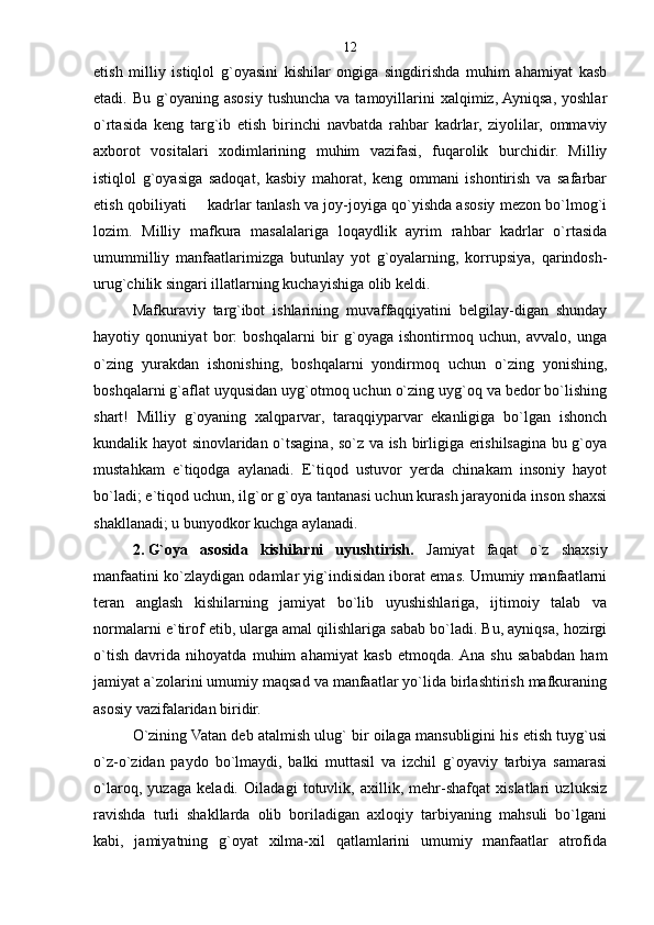 etish   milliy   istiqlol   g`oyasini   kishilar   ongiga   singdirishda   muhim   ahamiyat   kasb
etadi. Bu  g`oyaning  asosiy  tushuncha  va  tamoyillarini   xalqimiz, Ayniqsa,  yoshlar
o`rtasida   keng   targ`ib   etish   birinchi   navbatda   rahbar   kadrlar,   ziyolilar,   ommaviy
axborot   vositalari   xodimlarining   muhim   vazifasi,   fuqarolik   burchidir.   Milliy
istiqlol   g`oyasiga   sadoqat,   kasbiy   mahorat,   keng   ommani   ishontirish   va   safarbar
etish qobiliyati   kadrlar tanlash va joy-joyiga qo`yishda asosiy mezon bo`lmog`i
lozim.   Milliy   mafkura   masalalariga   loqaydlik   ayrim   rahbar   kadrlar   o`rtasida
umummilliy   manfaatlarimizga   butunlay   yot   g`oyalarning,   korrupsiya,   qarindosh-
urug`chilik singari illatlarning kuchayishiga olib keldi.
Mafkuraviy   targ`ibot   ishlarining   muvaffaqqiyatini   belgilay-digan   shunday
hayotiy   qonuniyat   bor:   boshqalarni   bir   g`oyaga   ishontirmoq   uchun,   avvalo,   unga
o`zing   yurakdan   ishonishing,   boshqalarni   yondirmoq   uchun   o`zing   yonishing,
boshqalarni g`aflat uyqusidan uyg`otmoq uchun o`zing uyg`oq va bedor bo`lishing
shart!   Milliy   g`oyaning   xalqparvar,   taraqqiyparvar   ekanligiga   bo`lgan   ishonch
kundalik hayot sinovlaridan o`tsagina, so`z va ish birligiga erishilsagina bu g`oya
mustahkam   e`tiqodga   aylanadi.   E`tiqod   ustuvor   yerda   chinakam   insoniy   hayot
bo`ladi; e`tiqod uchun, ilg`or g`oya tantanasi uchun kurash jarayonida inson shaxsi
shakllanadi; u bunyodkor kuchga aylanadi.
2.   G`oya   asosida   kishilarni   uyushtirish.   Jamiyat   faqat   o`z   shaxsiy
manfaatini ko`zlaydigan odamlar yig`indisidan iborat emas. Umumiy manfaatlarni
teran   anglash   kishilarning   jamiyat   bo`lib   uyushishlariga,   ijtimoiy   talab   va
normalarni e`tirof etib, ularga amal qilishlariga sabab bo`ladi. Bu, ayniqsa, hozirgi
o`tish   davrida   nihoyatda   muhim   ahamiyat   kasb   etmoqda.  Ana   shu   sababdan   ham
jamiyat a`zolarini umumiy maqsad va manfaatlar yo`lida birlashtirish mafkuraning
asosiy vazifalaridan biridir.
O`zining Vatan deb atalmish ulug` bir oilaga mansubligini his etish tuyg`usi
o`z-o`zidan   paydo   bo`lmaydi,   balki   muttasil   va   izchil   g`oyaviy   tarbiya   samarasi
o`laroq,   yuzaga   keladi.   Oiladagi   totuvlik,   axillik,   mehr-shafqat   xislatlari   uzluksiz
ravishda   turli   shakllarda   olib   boriladigan   axloqiy   tarbiyaning   mahsuli   bo`lgani
kabi,   jamiyatning   g`oyat   xilma-xil   qatlamlarini   umumiy   manfaatlar   atrofida 12 