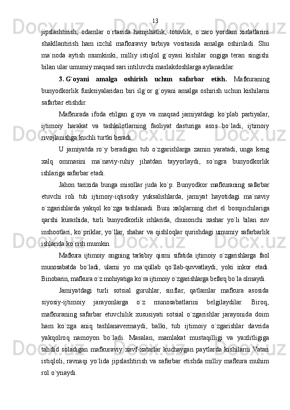 jipslashtirish,   odamlar   o`rtasida   hamjihatlik,   totuvlik,   o`zaro   yordam   xislatlarini
shakllantirish   ham   izchil   mafkuraviy   tarbiya   vositasida   amalga   oshiriladi.   Shu
ma`noda   aytish   mumkinki,   milliy   istiqlol   g`oyasi   kishilar   ongiga   teran   singishi
bilan ular umumiy maqsad sari intiluvchi maslakdoshlarga aylanadilar.
3.   G`oyani   amalga   oshirish   uchun   safarbar   etish.   Mafkuraning
bunyodkorlik  funksiyalaridan  biri   ilg`or   g`oyani  amalga   oshirish   uchun  kishilarni
safarbar etishdir.
Mafkurada   ifoda   etilgan   g`oya   va   maqsad   jamiyatdagi   ko`plab   partiyalar,
ijtimoiy   harakat   va   tashkilotlarning   faoliyat   dasturiga   asos   bo`ladi,   ijtimoiy
rivojlanishga kuchli turtki beradi.
U   jamiyatda   ro`y   beradigan   tub   o`zgarishlarga   zamin   yaratadi,   unga   keng
xalq   ommasini   ma`naviy-ruhiy   jihatdan   tayyorlaydi,   so`ngra   bunyodkorlik
ishlariga safarbar etadi.
Jahon   tarixida   bunga   misollar   juda   ko`p.   Bunyodkor   mafkuraning   safarbar
etuvchi   roli   tub   ijtimoiy-iqtisodiy   yuksalishlarda,   jamiyat   hayotidagi   ma`naviy
o`zgarishlarda   yakqol   ko`zga   tashlanadi.   Buni   xalqlarning   chet   el   bosqinchilariga
qarshi   kurashida,   turli   bunyodkorlik   ishlarida,   chunonchi   xashar   yo`li   bilan   suv
inshootlari,  ko`priklar,   yo`llar,   shahar   va   qishloqlar   qurishdagi   umumiy   safarbarlik
ishlarida ko`rish mumkin.
Mafkura   ijtimoiy   ongning   tarkibiy   qismi   sifatida   ijtimoiy   o`zgarishlarga   faol
munosabatda   bo`ladi,   ularni   yo   ma`qullab   qo`llab-quvvatlaydi,   yoki   inkor   etadi.
Binobarin, mafkura o`z mohiyatiga ko`ra ijtimoiy o`zgarishlarga befarq bo`la olmaydi.
Jamiyatdagi   turli   sotsial   guruhlar,   sinflar,   qatlamlar   mafkura   asosida
siyosiy-ijtimoiy   jarayonlarga   o`z   munosabatlarini   belgilaydilar.   Biroq,
mafkuraning   safarbar   etuvchilik   xususiyati   sotsial   o`zgarishlar   jarayonida   doim
ham   ko`zga   aniq   tashlanavermaydi,   balki,   tub   ijtimoiy   o`zgarishlar   davrida
yakqolroq   namoyon   bo`ladi.   Masalan,   mamlakat   mustaqilligi   va   yaxlitligiga
tahdid   soladigan   mafkuraviy   xavf-xatarlar   kuchaygan   paytlarda   kishilarni   Vatan
istiqloli, ravnaqi  yo`lida jipslashtirish  va safarbar  etishda  milliy mafkura  muhim
rol o`ynaydi. 13 